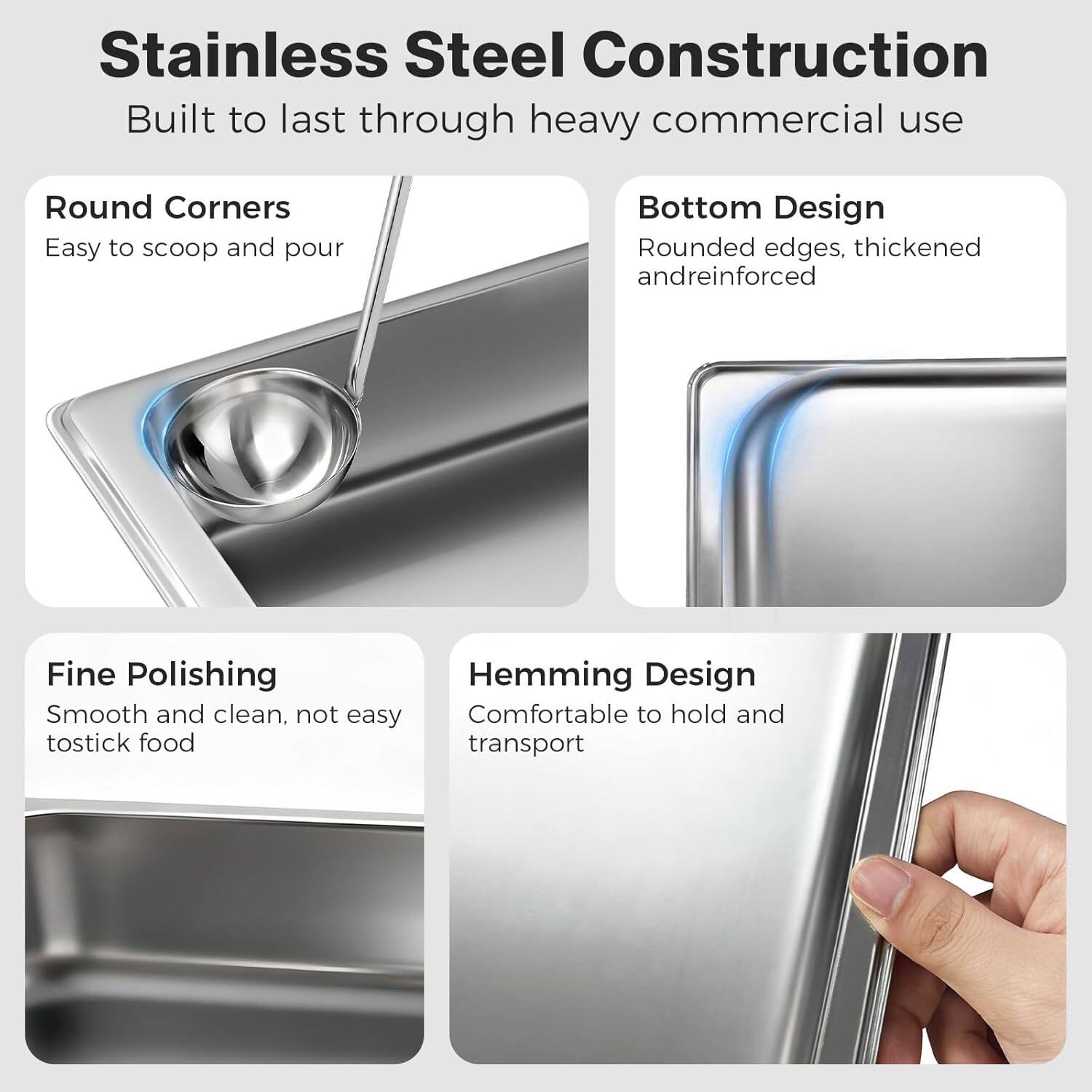 Stainless Steel Construction  
Built to last through heavy commercial use  

Round Corners  
Easy to scoop and pour  

Bottom Design  
Rounded edges, thickened and reinforced  

Fine Polishing  
Smooth and clean, not easy to stick food  

Hemming Design  
Comfortable to hold and transport