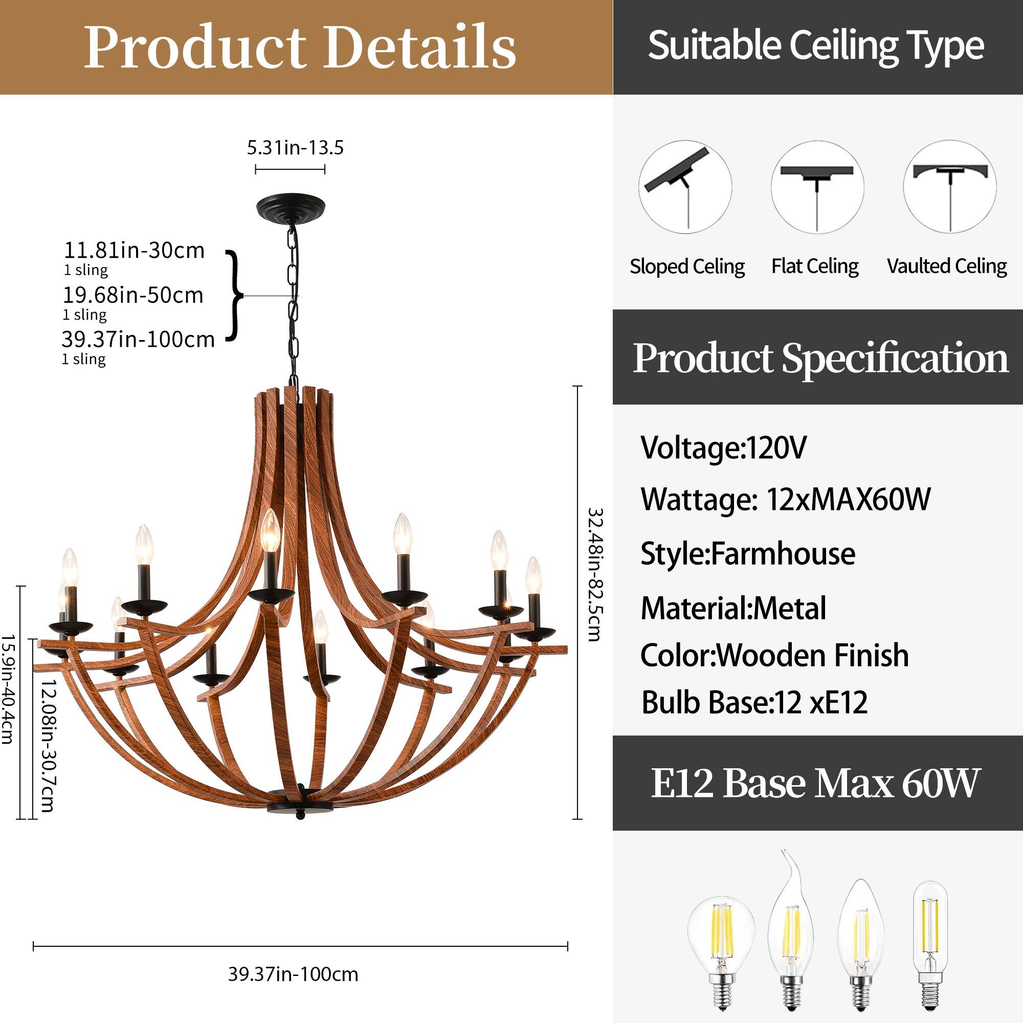 **Product Details**

- **Dimensions:**
  - 5.31in-13.5
  - 11.81in-30cm
  - 19.68in-50cm
  - 39.37in-100cm

- **Sling:**
  - 1 sling

- **Height:**
  - 15.9in-40.4cm
  - 12.08in-30.7cm
  - 32.48in-82.5cm

**Suitable Ceiling Type**

- Sloped Ceiling
- Flat Ceiling
- Vaulted Ceiling

**Product Specification**

- **Voltage:** 120V
- **Wattage:** 12xMAX60W
- **Style:** Farmhouse
- **Material:** Metal
- **Color:** Wooden Finish
- **Bulb Base:** 12 x E12
- **E12 Base Max 60W**