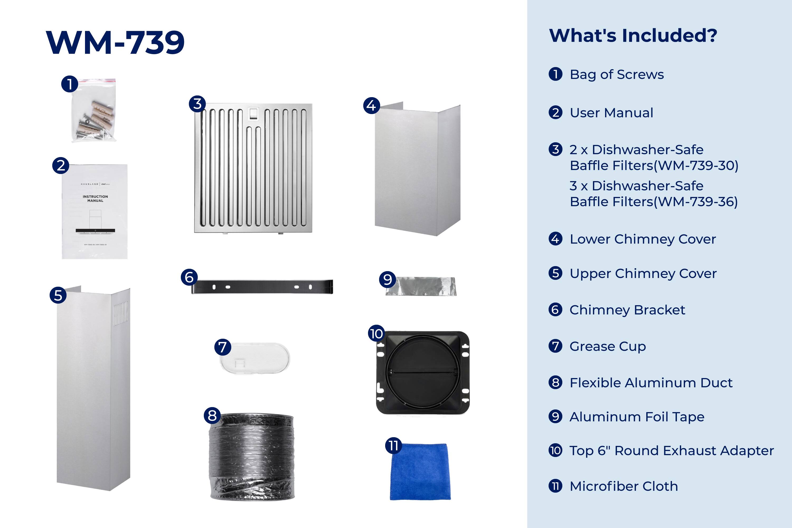 WM-739

What's Included?

1. Bag of Screws
2. User Manual
3. 2 x Dishwasher-Safe Baffle Filters (WM-739-30)
4. 3 x Dishwasher-Safe Baffle Filters (WM-739-36)
5. Lower Chimney Cover
6. Upper Chimney Cover
7. Chimney Bracket
8. Grease Cup
9. Flexible Aluminum Duct
10. Aluminum Foil Tape
11. Top 6" Round Exhaust Adapter
12. Microfiber Cloth
