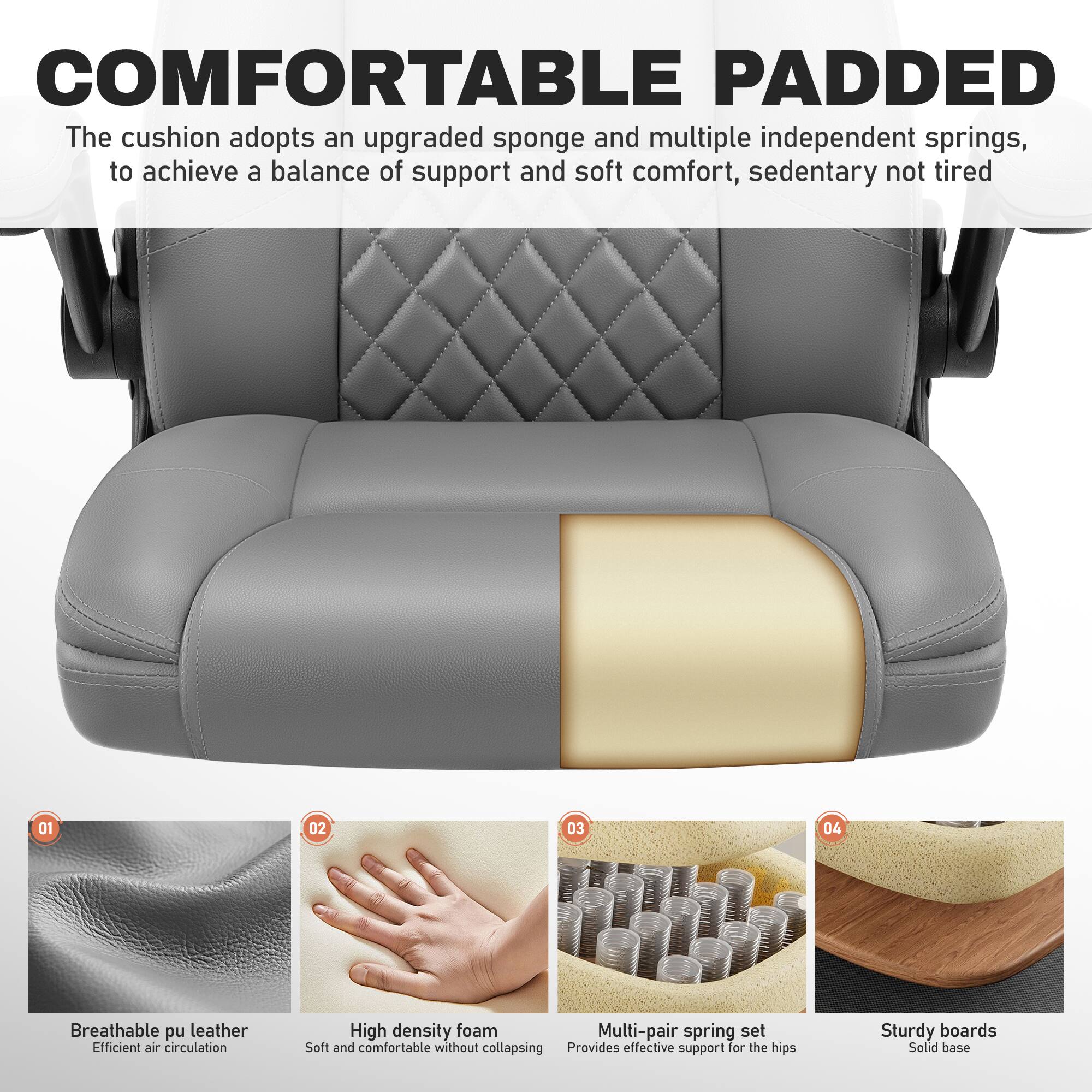 COMFORTABLE PADDED

The cushion adopts an upgraded sponge and multiple independent springs, to achieve a balance of support and soft comfort, sedentary not tired

01 Breathable pu leather  
Efficient air circulation

02 High density foam  
Soft and comfortable without collapsing

03 Multi-pair spring set  
Provides effective support for the hips

04 Sturdy boards  
Solid base