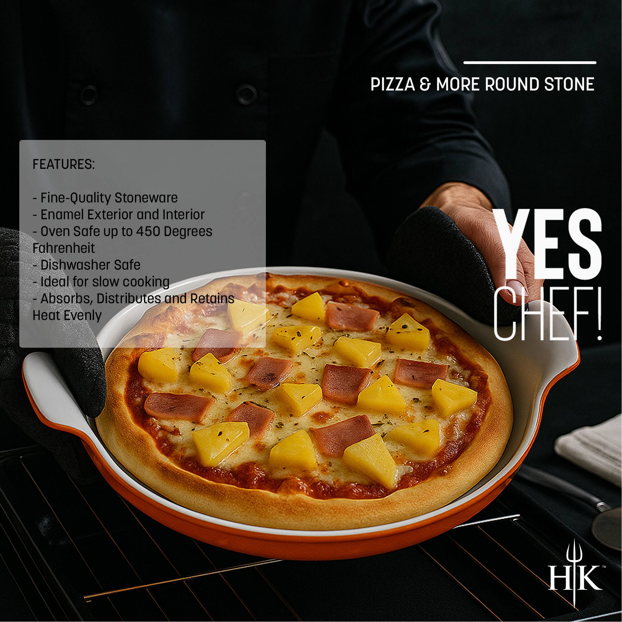 **PIZZA & MORE ROUND STONE**

**FEATURES:**
- Fine-Quality Stoneware
- Enamel Exterior and Interior
- Oven Safe up to 450 Degrees Fahrenheit
- Dishwasher Safe
- Ideal for slow cooking
- Absorbs, Distributes and Retains Heat Evenly

**YES CHEF!**

HK