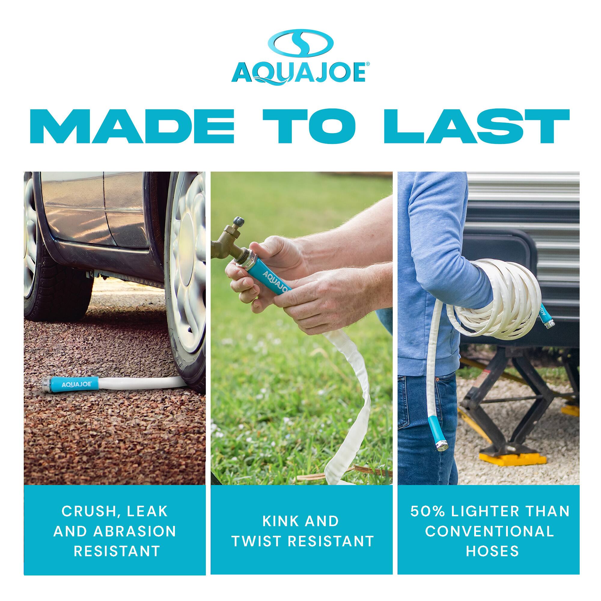 AQUAJOE MADE TO LAST

AQUAJOE

CRUSH, LEAK AND ABRASION RESISTANT

KINK AND TWIST RESISTANT

50% LIGHTER THAN CONVENTIONAL HOSES