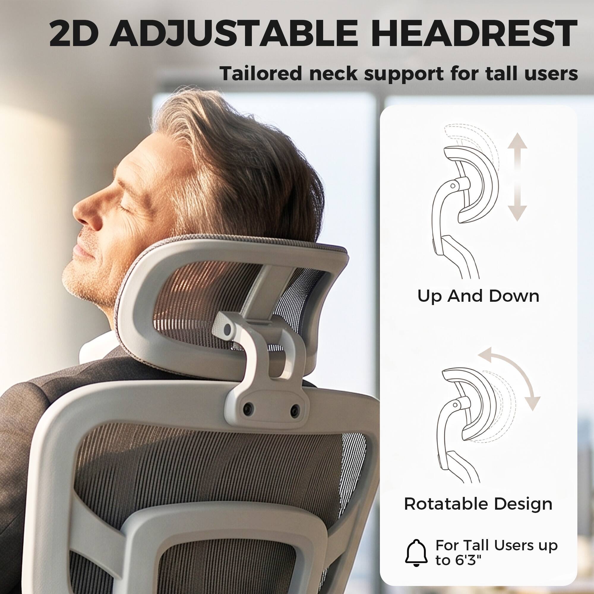 2D Adjustable Headrest  
Tailored neck support for tall users  

Up And Down  
Rotatable Design  
For Tall Users up to 6'3"