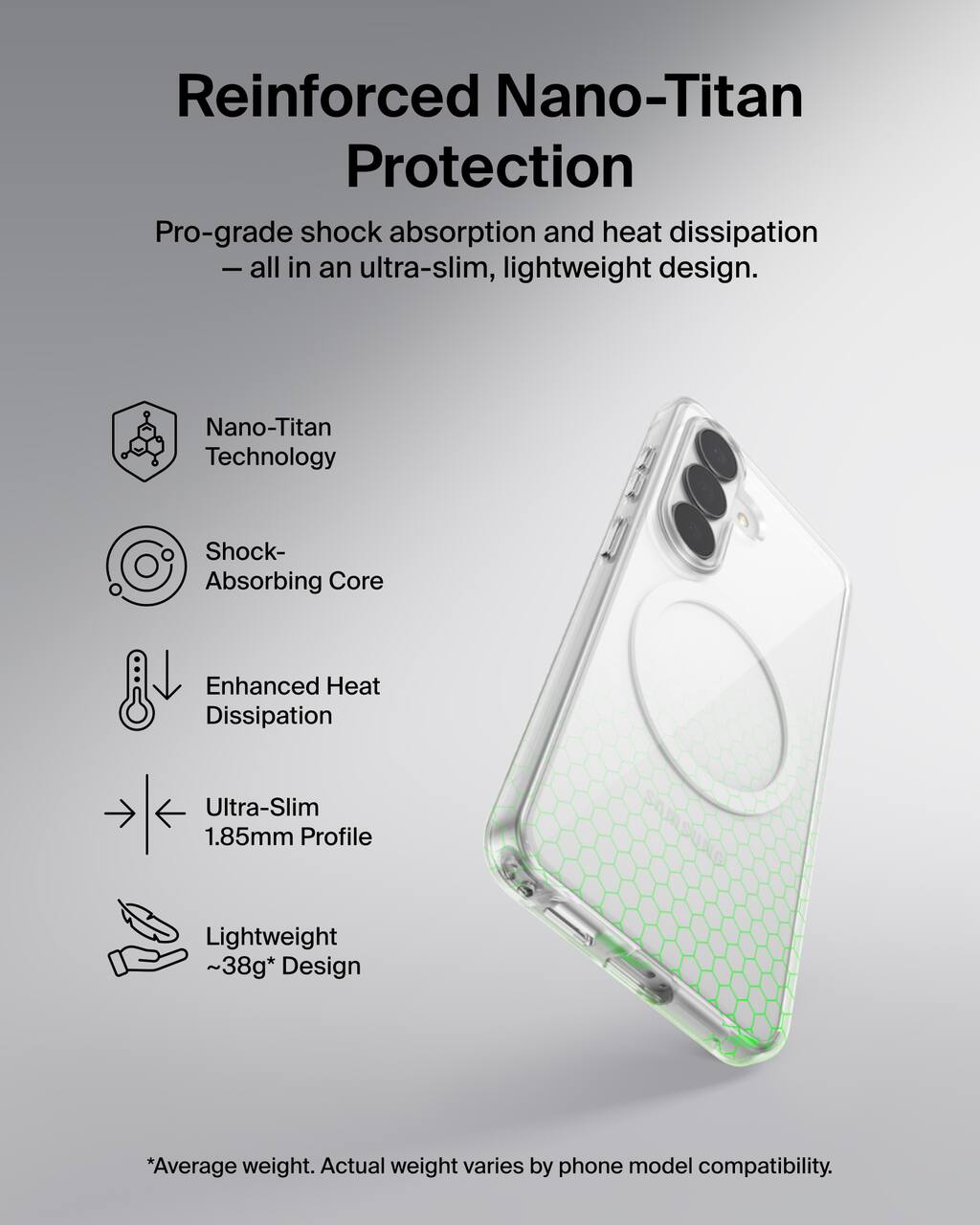 Reinforced Nano-Titan Protection  
Pro-grade shock absorption and heat dissipation - all in an ultra-slim, lightweight design.

- Nano-Titan Technology
- Shock-Absorbing Core
- Enhanced Heat Dissipation
- Ultra-Slim 1.85mm Profile
- Lightweight ~38g* Design

*Average weight. Actual weight varies by phone model compatibility.
