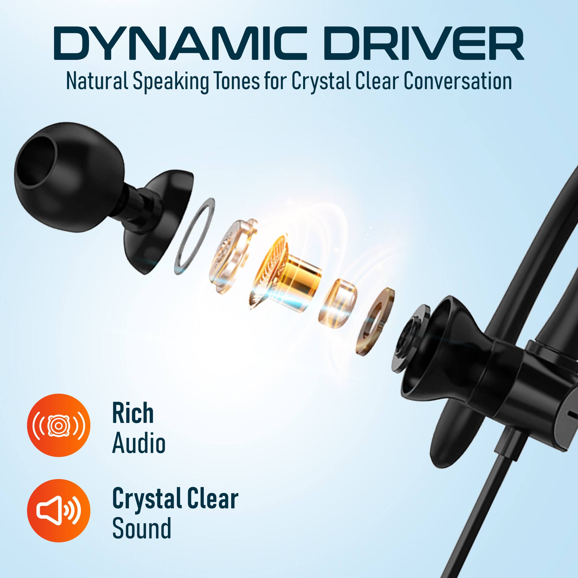 DYNAMIC DRIVER
Natural Speaking Tones for Crystal Clear Conversation
Rich Audio
Crystal Clear Sound