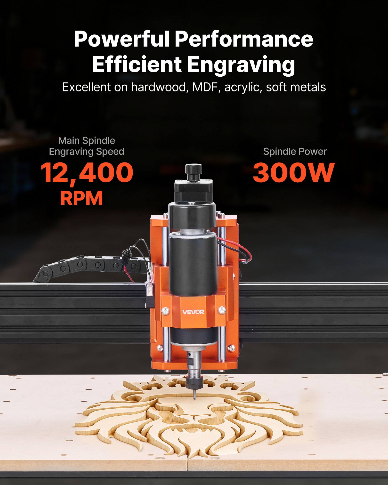 Powerful Performance Efficient Engraving  
Excellent on hardwood, MDF, acrylic, soft metals  

Main Spindle Engraving Speed: 12,400 RPM  
Spindle Power: 300W  

VEVOR