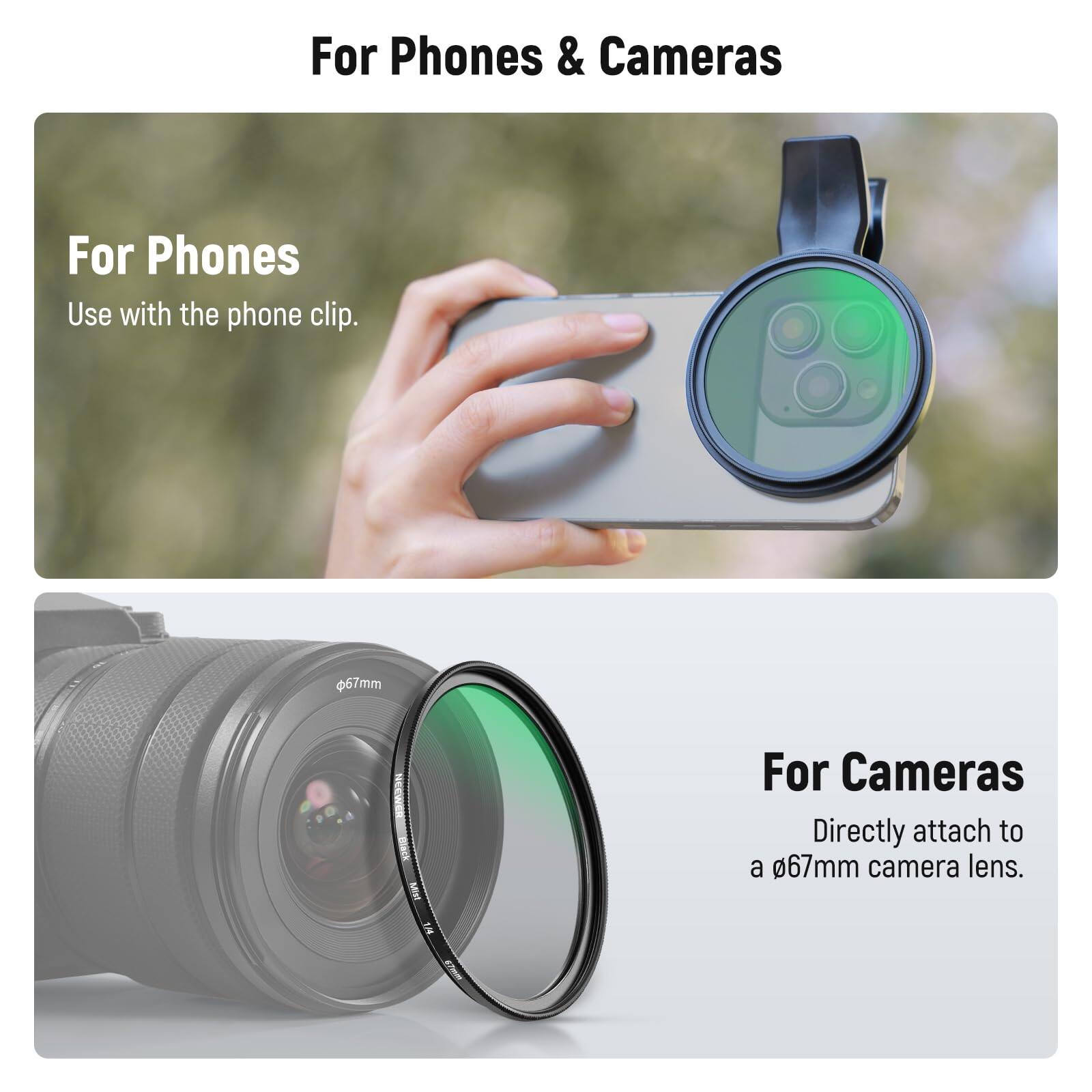 For Phones & Cameras

For Phones  
Use with the phone clip.

For Cameras  
Directly attach to a 67mm camera lens.