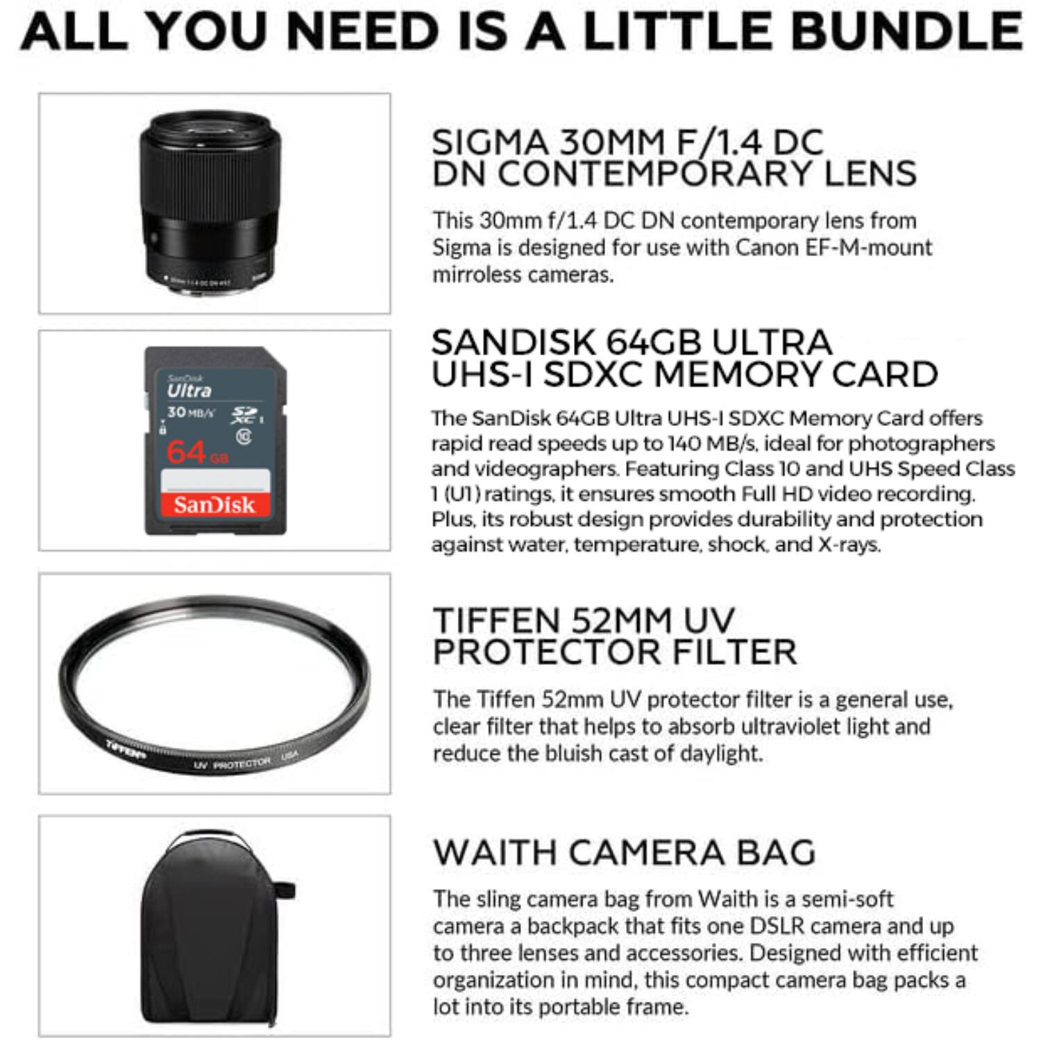 ALL YOU NEED IS A LITTLE BUNDLE

SIGMA 30MM F/1.4 DC DN CONTEMPORARY LENS
This 30mm f/1.4 DC DN contemporary lens from Sigma is designed for use with Canon EF-M-mount mirrorless cameras.

SANDISK 64GB ULTRA UHS-I SDXC MEMORY CARD
The SanDisk 64GB Ultra UHS-I SDXC Memory Card offers rapid read speeds up to 140 MB/s, ideal for photographers and videographers. Featuring Class 10 and UHS Speed Class 1 (U1) ratings, it ensures smooth Full HD video recording. Plus, its robust design provides durability and protection against water, temperature, shock, and X-rays.

TIFFEN 52MM UV PROTECTOR FILTER
The Tiffen 52mm UV protector filter is a general use, clear filter that helps to absorb ultraviolet light and reduce the bluish cast of daylight.

WAITH CAMERA BAG
The sling camera bag from Waith is a semi-soft camera backpack that fits one DSLR camera and up to three lenses and accessories. Designed with efficient organization in mind, this compact camera bag packs a lot into it.
