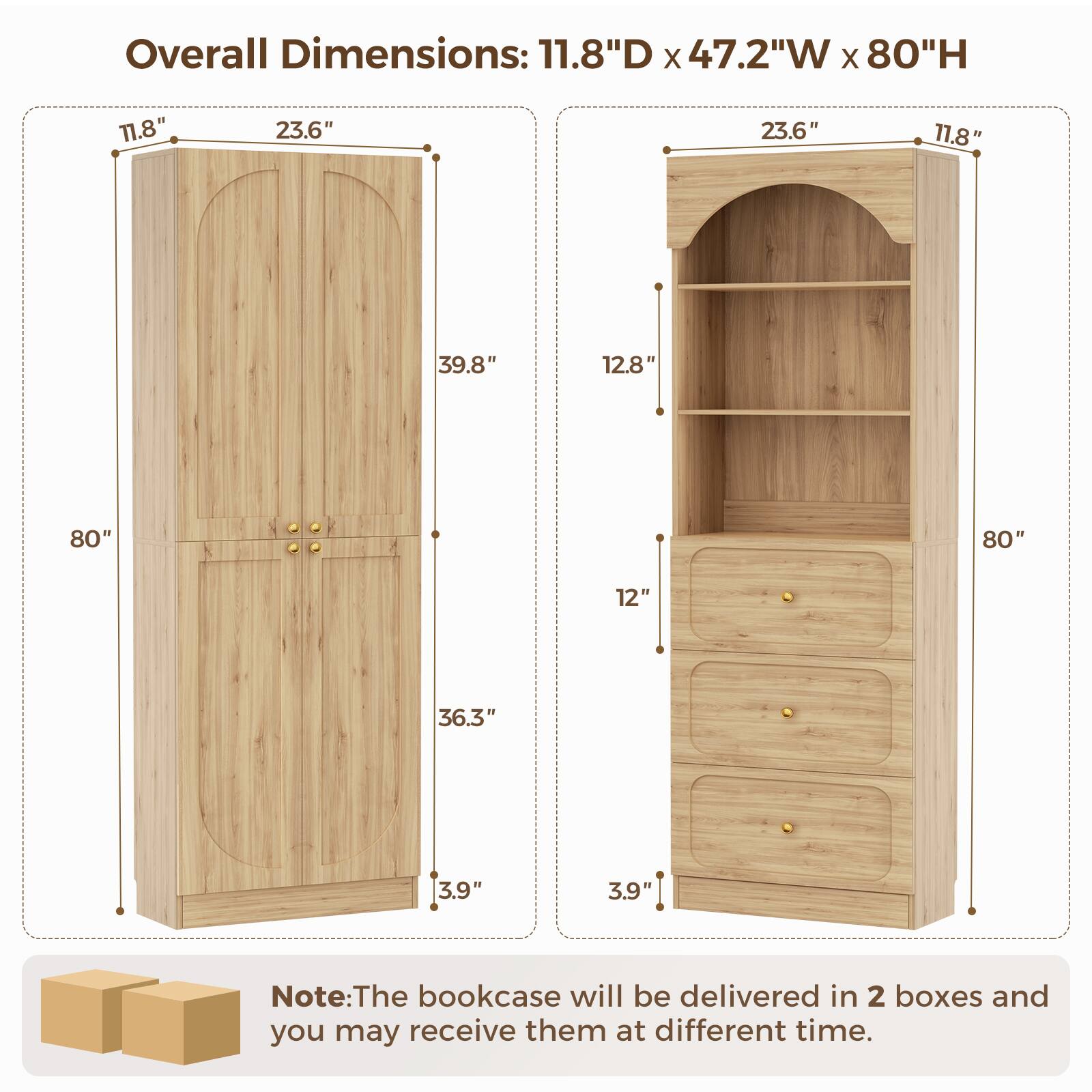 Overall Dimensions: 11.8"D x 47.2"W x 80"H

11.8" 23.6" 23.6" 11.8" 39.8" 12.8" 80" 80" 12" 36.3" 3.9" 3.9"

Note: The bookcase will be delivered in 2 boxes and you may receive them at different times.