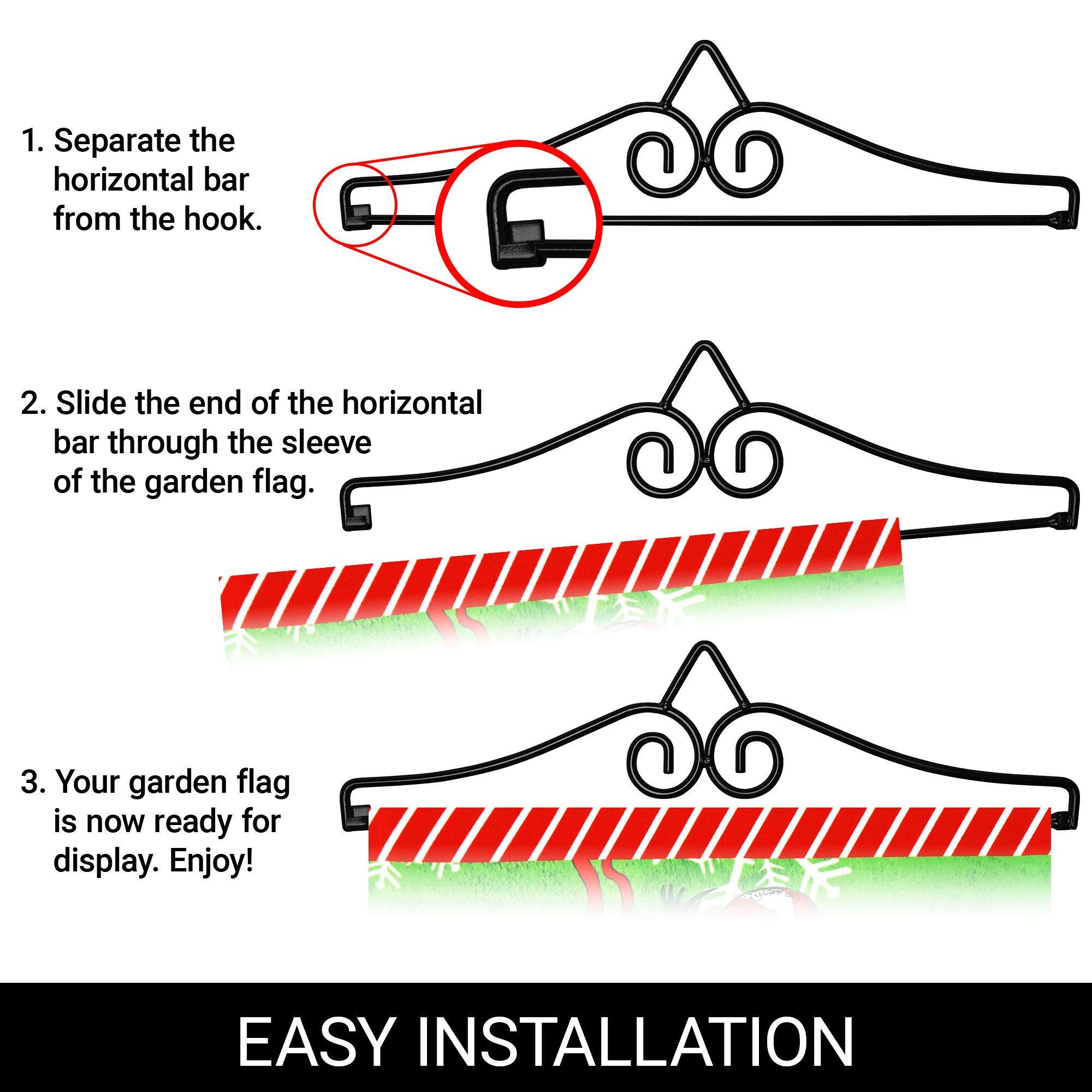 1. Separate the horizontal bar from the hook.

2. Slide the end of the horizontal bar through the sleeve of the garden flag.

3. Your garden flag is now ready for display. Enjoy!

EASY INSTALLATION