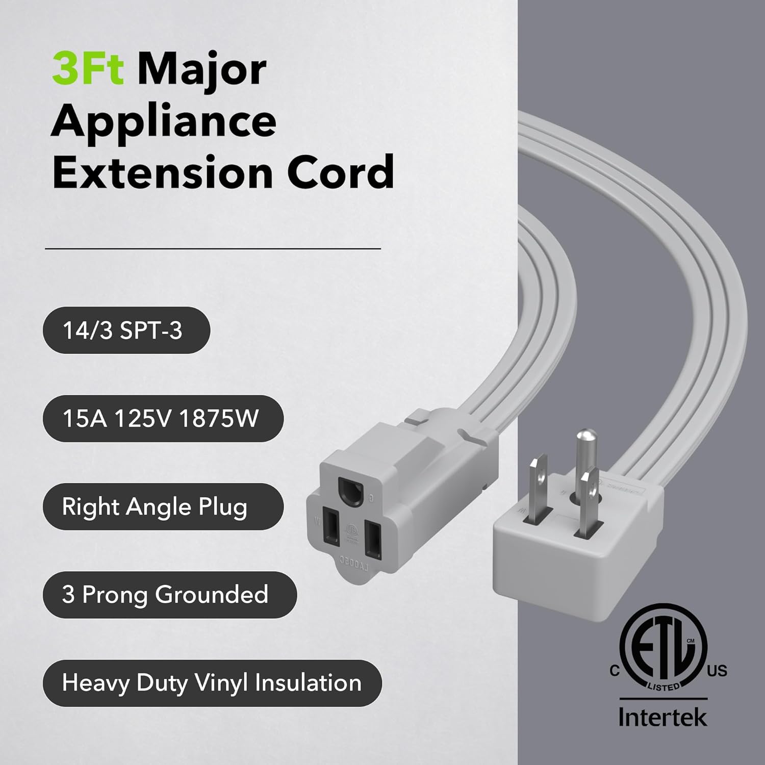 3Ft Major Appliance Extension Cord

- 14/3 SPT-3
- 15A 125V 1875W
- Right Angle Plug
- 3 Prong Grounded
- Heavy Duty Vinyl Insulation

LXG65C

Intertek Listed