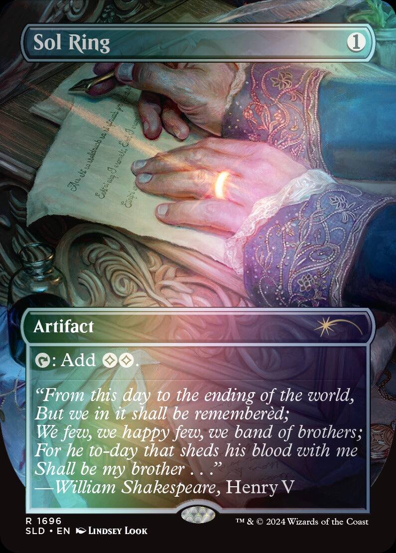 Sol Ring

Artifact

Tap: Add {W}{W}

"From this day to the ending of the world, But we in it shall be remembered; We few, we happy few, we band of brothers; For he to-day that sheds his blood with me Shall be my brother." —William Shakespeare, Henry V

R 1696
SLD • EN
LINDSEY LOOK

TM & © 2024 Wizards of the Coast