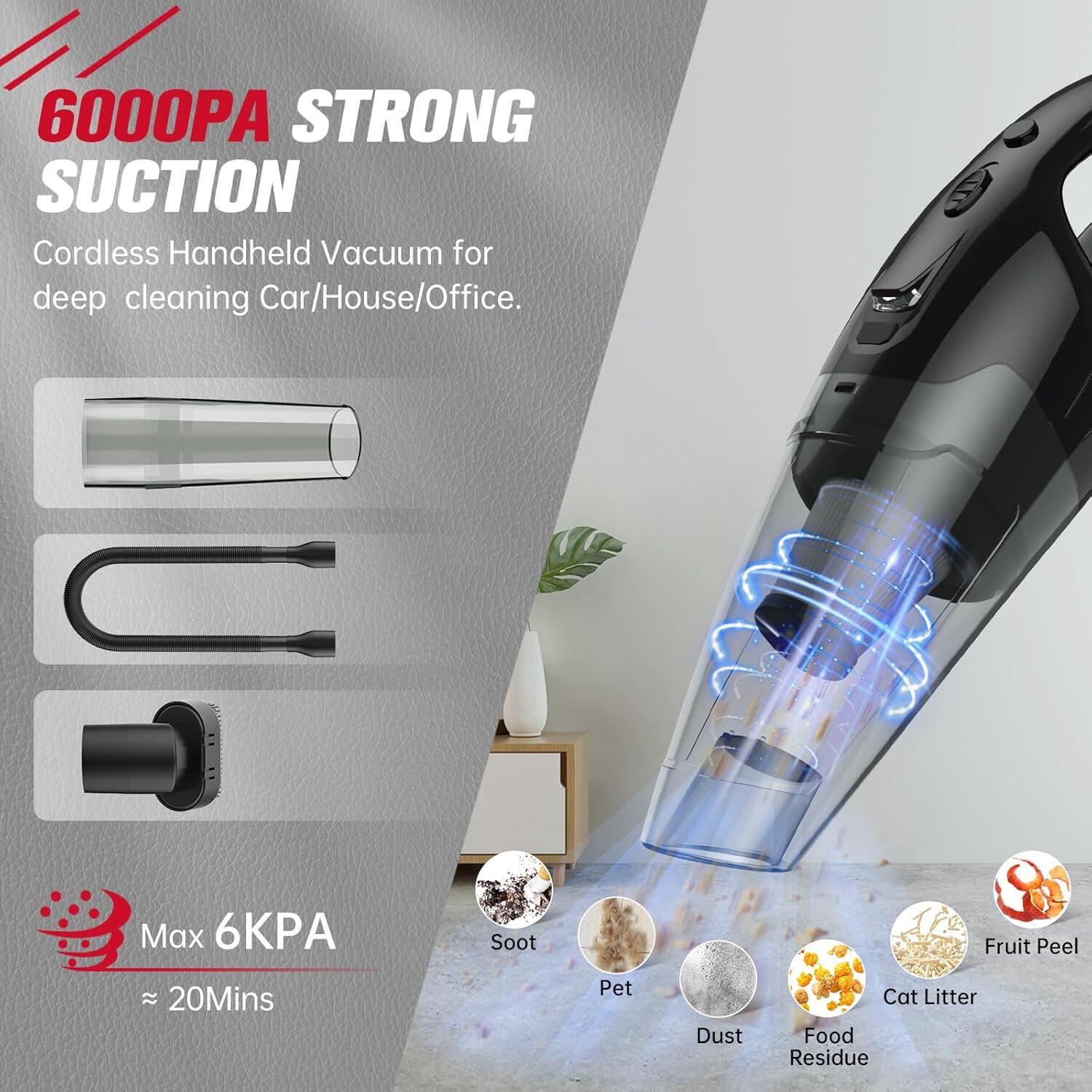 6000PA STRONG SUCTION  
Cordless Handheld Vacuum for deep cleaning Car/House/Office.  
Max 6KPA  
~ 20Mins  

Soot  
Pet  
Dust  
Food Residue  
Fruit Peel  
Cat Litter