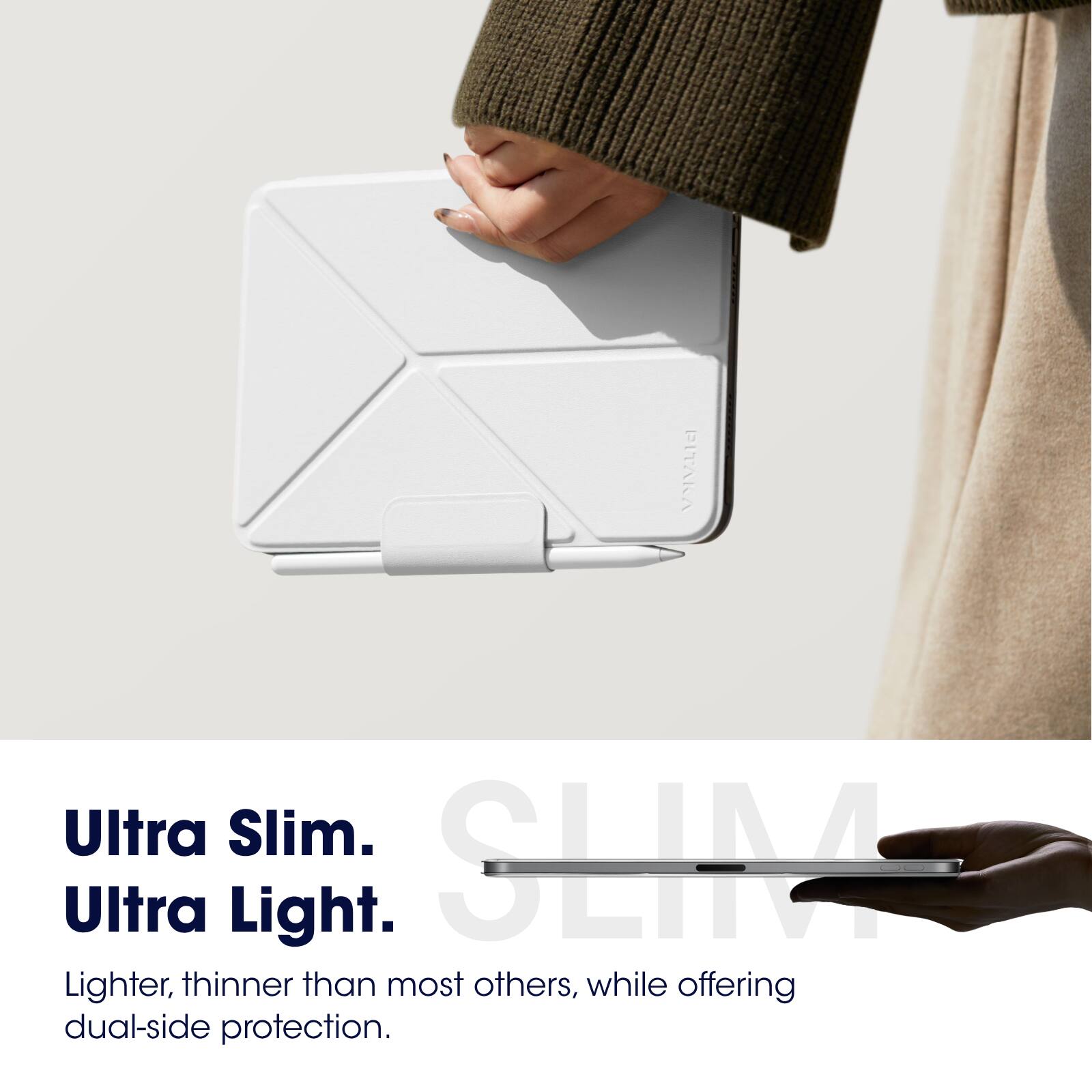 Ultra Slim.  
Ultra Light.  

Lighter, thinner than most others, while offering dual-side protection.