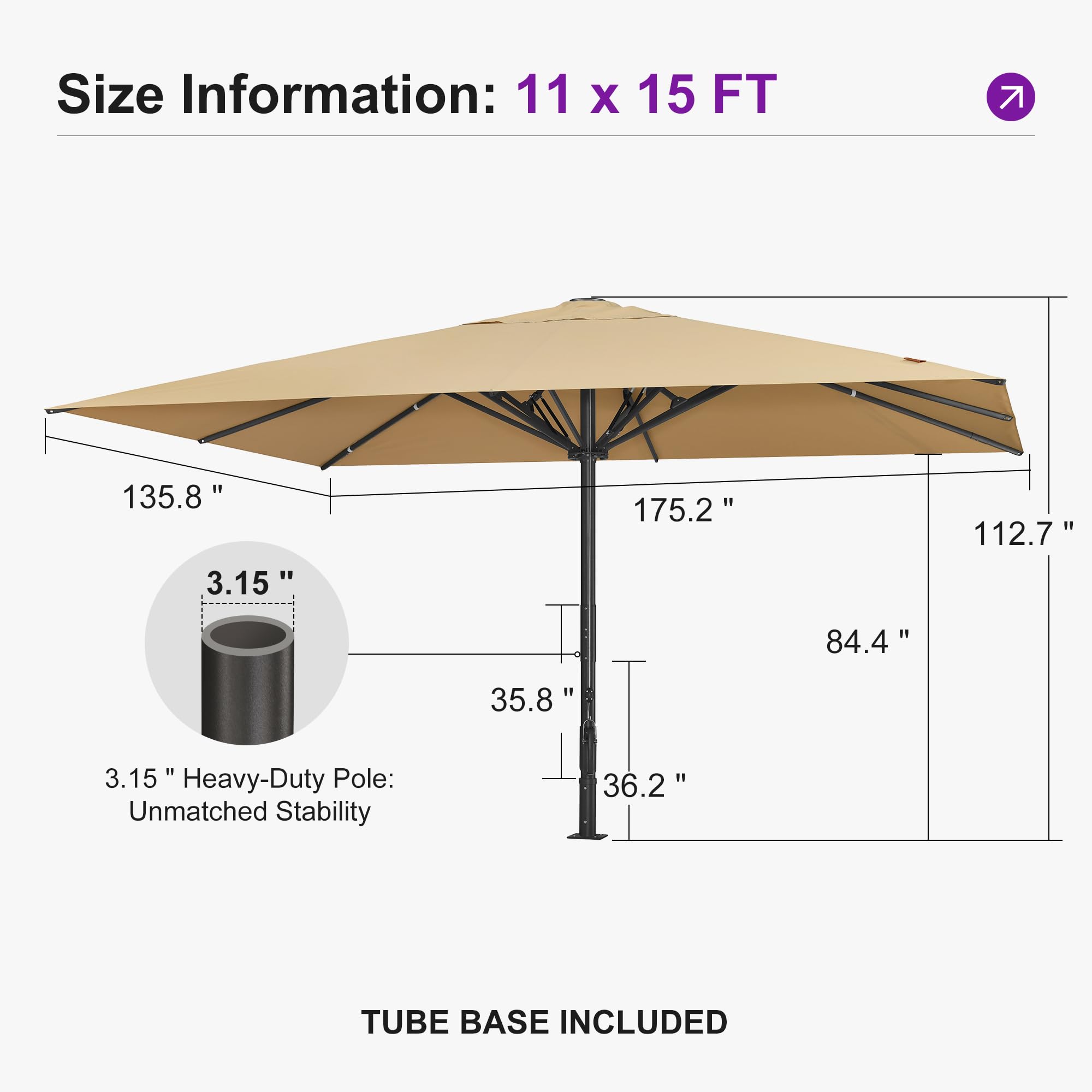 Size Information: 11 x 15 FT  
135.8" 3.15" 175.2" 112.7" 84.4" 35.8" 36.2"  
Heavy-Duty Pole: Unmatched Stability  
3.15"  
TUBE BASE INCLUDED