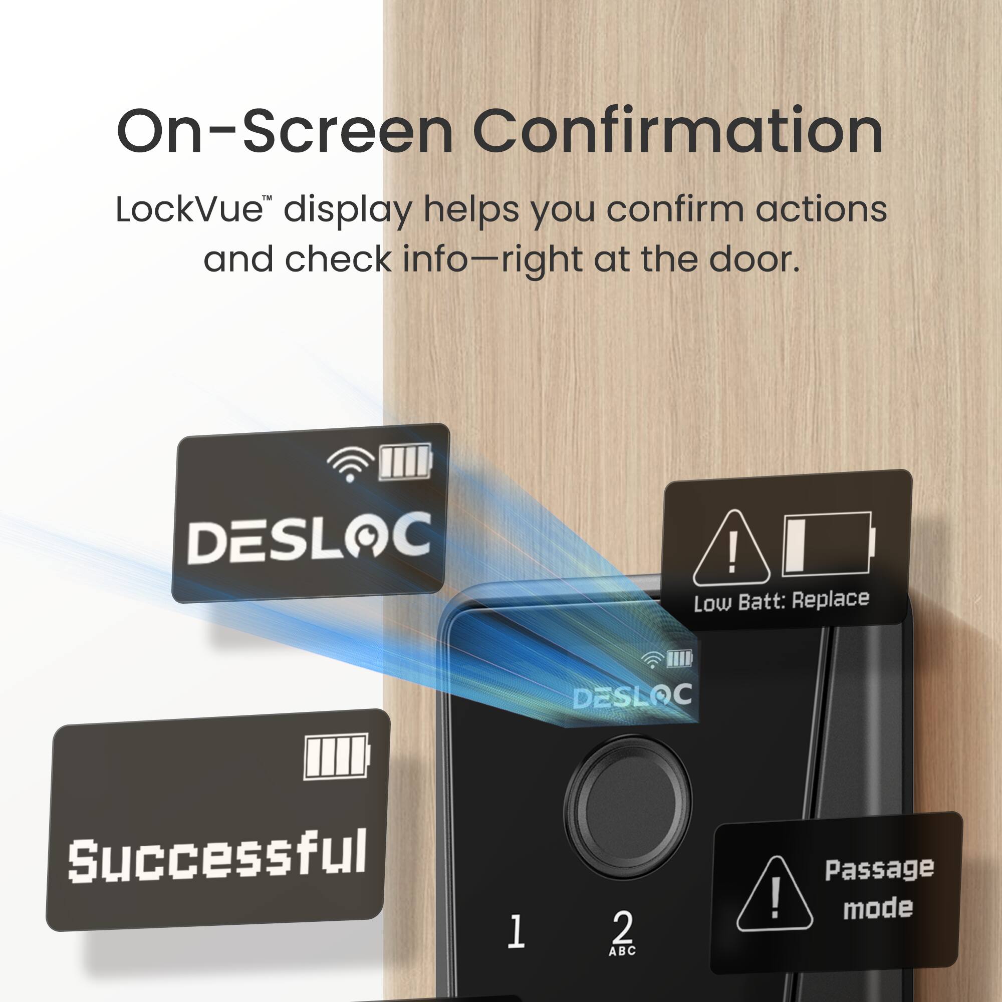 On-Screen Confirmation

LockVUE display helps you confirm actions and check info—right at the door.

- DESLOC
- Low Batt: Replace
- Successful
- Passage mode
