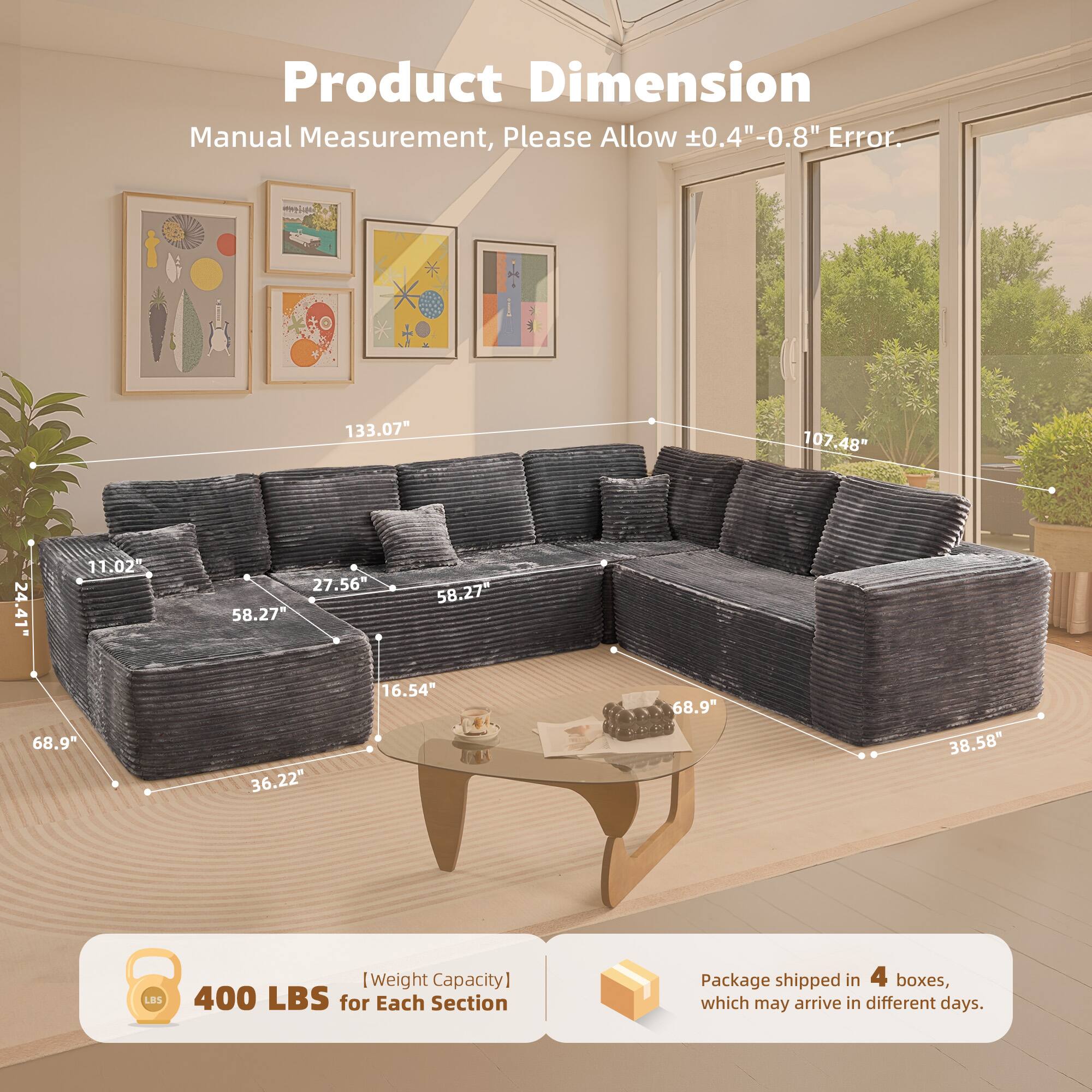 Product Dimension  
Manual Measurement, Please Allow ±0.4"-0.8" Error.  

133.07"  
107.48"  
24.41"  
11.02"  
27.56"  
58.27"  
58.27"  
68.9"  
36.22"  
16.54"  
68.9"  
38.58"  

[Weight Capacity] 400 LBS for Each Section  

Package shipped in 4 boxes, which may arrive in different days.