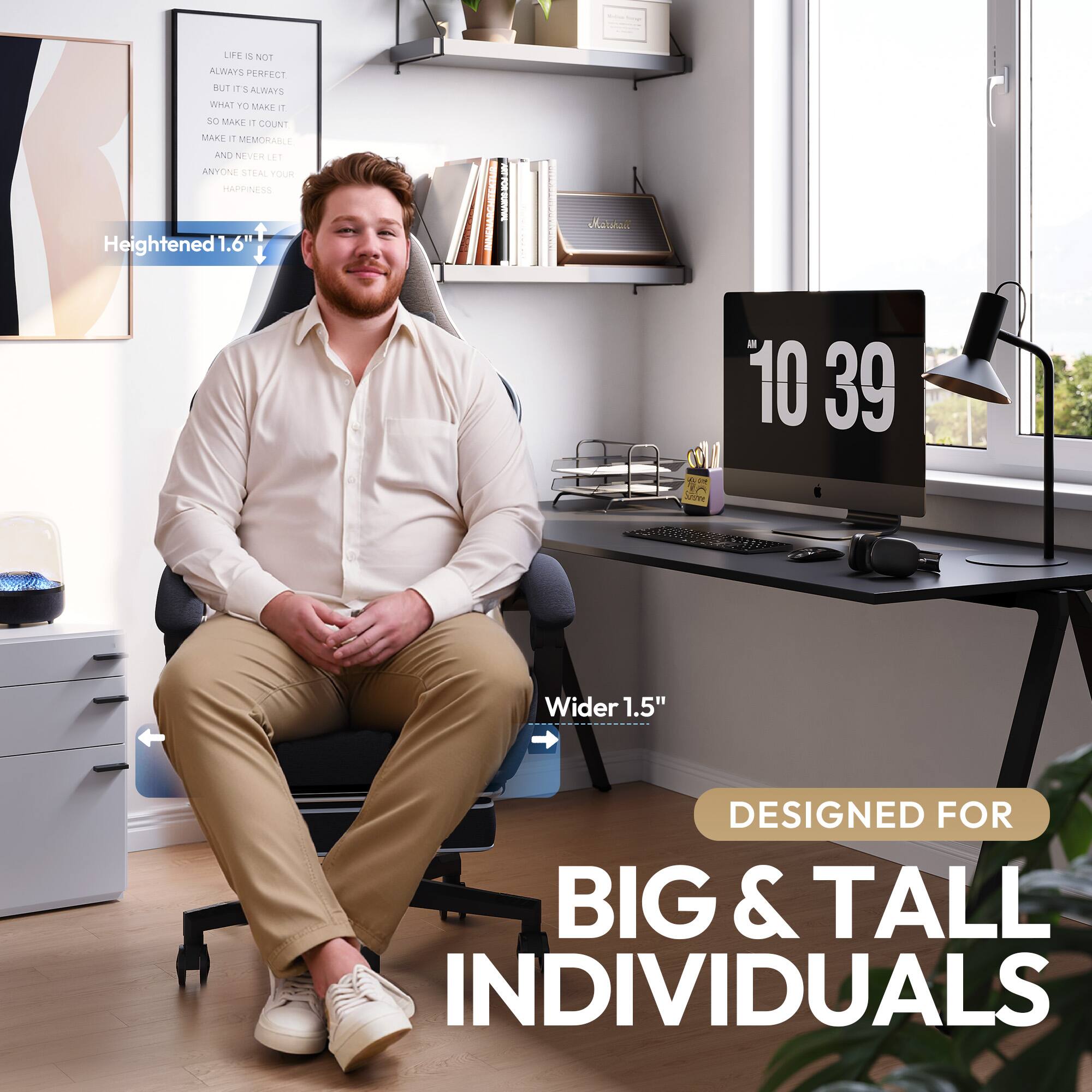 LIFE IS NOT ALWAYS PERFECT BUT IT IS ALWAYS WHAT YOU MAKE IT SO MAKE IT COUNT MAKE IT MEMORABLE AND NEVER LET ANYONE STEAL YOUR HAPPINESS

Heightened 1.6"

Wider 1.5"

DESIGNED FOR BIG & TALL INDIVIDUALS