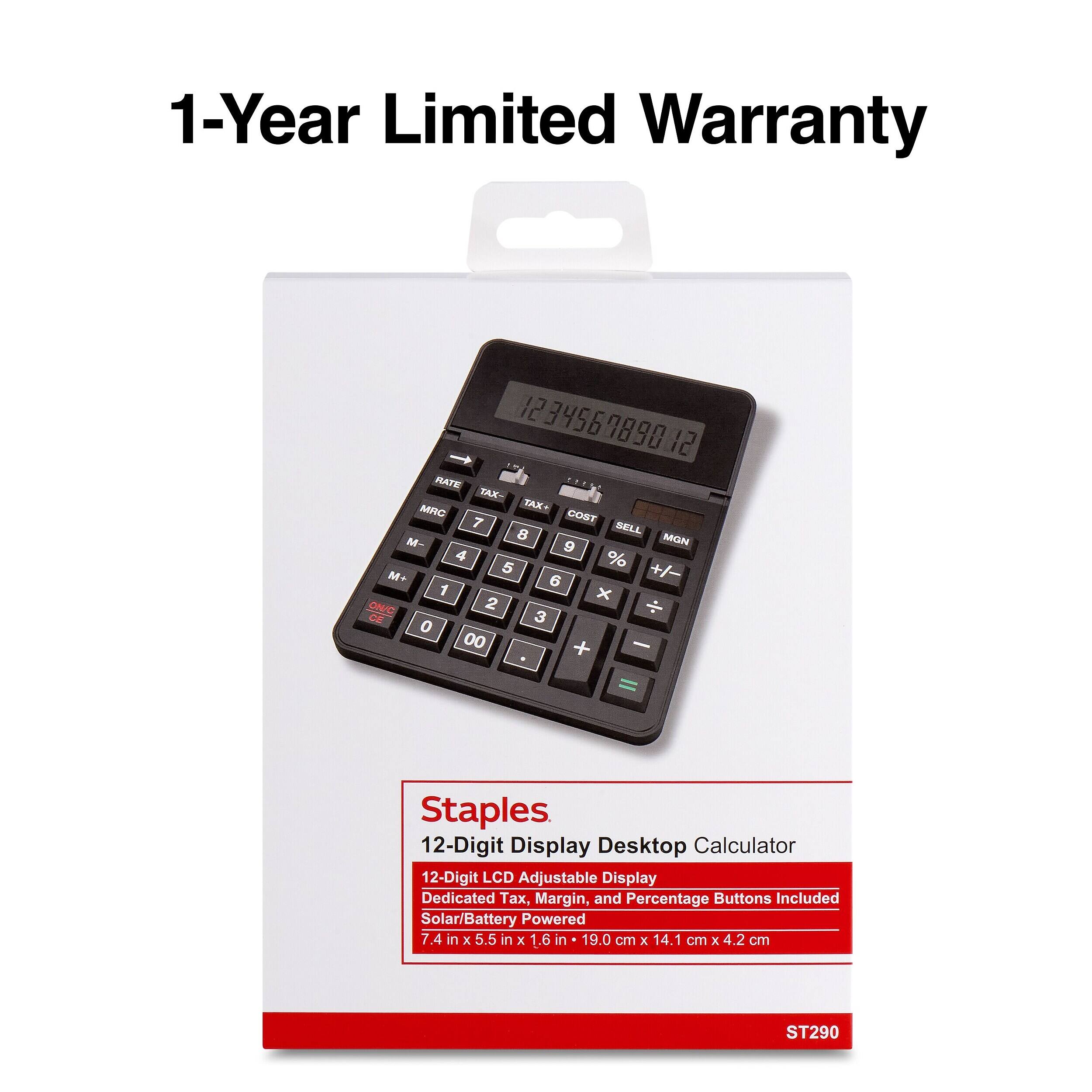 1-Year Limited Warranty

1234567890 12 RATE ..... TAX- MRC TAX+ 7 COST 8 SELL M- 9 MGN 4 % 5 +/- M+ 6 1 x ON/C 2 CE 3 0 00 + -

Staples 12-Digit Display Desktop Calculator 12-Digit LCD Adjustable Display Dedicated, Margin, and Percentage Buttons Included Solar/Battery Powered 7.4 in X 5.5 in X 1.6 in 19.0 cm X 14.1 cm X 4.2 cm

ST290