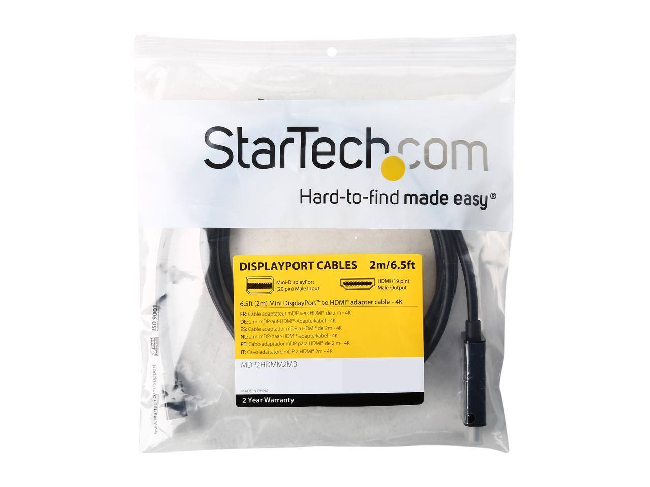 StarTech.com  
Hard-to-find made easy  

DISPLAYPORT CABLES  
2m/6.5ft  

Mini-DisplayPort (20 pin) Male Input  
HDMI (19 pin) Male Output  

6.5ft (2m) Mini DisplayPort to HDMI* adapter cable - 4K  

FR: Cable Mini DisplayPort "to HDMI" de 2 m - 4K  
DE: 2 m mDP-Auf-HDMI*-Adapterkabel 4K  
ES: Cable adaptador mDP a HDMI* de 2m 4K  
NL: 2 m mDP-naar-HDM*-adapterkabel 4K  
PT: Cabo adaptador mDP para HDMI* de 2m 4K  
IT: Cavo adattatore mDP J HOMP 2m 4K  

MDP2HDMM2MB  

MADE IN CHINA  
2 Year Warranty