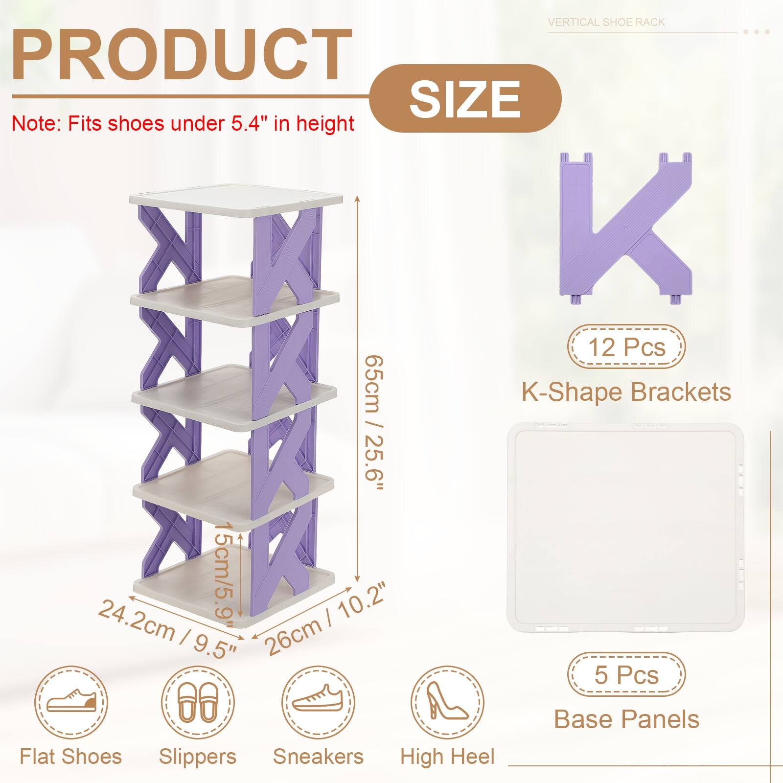 VERTICAL SHOE RACK

PRODUCT SIZE

Note: Fits shoes under 5.4" in height

12 Pcs K-Shape Brackets / 25.6" (65cm)

5 Pcs Base Panels

Flat Shoes Slippers Sneakers High Heel

24.2cm / 9.5" 15cm / 5.9" 26cm / 10.2"