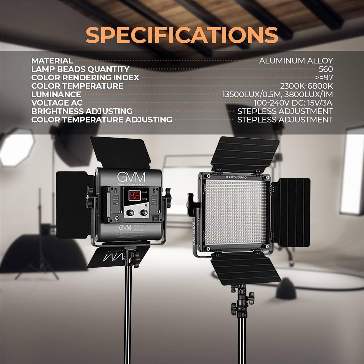 SPECIFICATIONS

MATERIAL
LAMP BEADS QUANTITY
COLOR RENDERING INDEX
COLOR TEMPERATURE
LUMINANCE
VOLTAGE AC
BRIGHTNESS ADJUSTING
COLOR TEMPERATURE ADJUSTING

ALUMINUM ALLOY
560
>=97
2300K-6800K
13500LUX/0.5M, 3800LUX/1M
100-240V DC: 15V/3A
STEPLESS ADJUSTMENT
STEPLESS ADJUSTMENT

GVM
GNTUOURO
GVM
WA