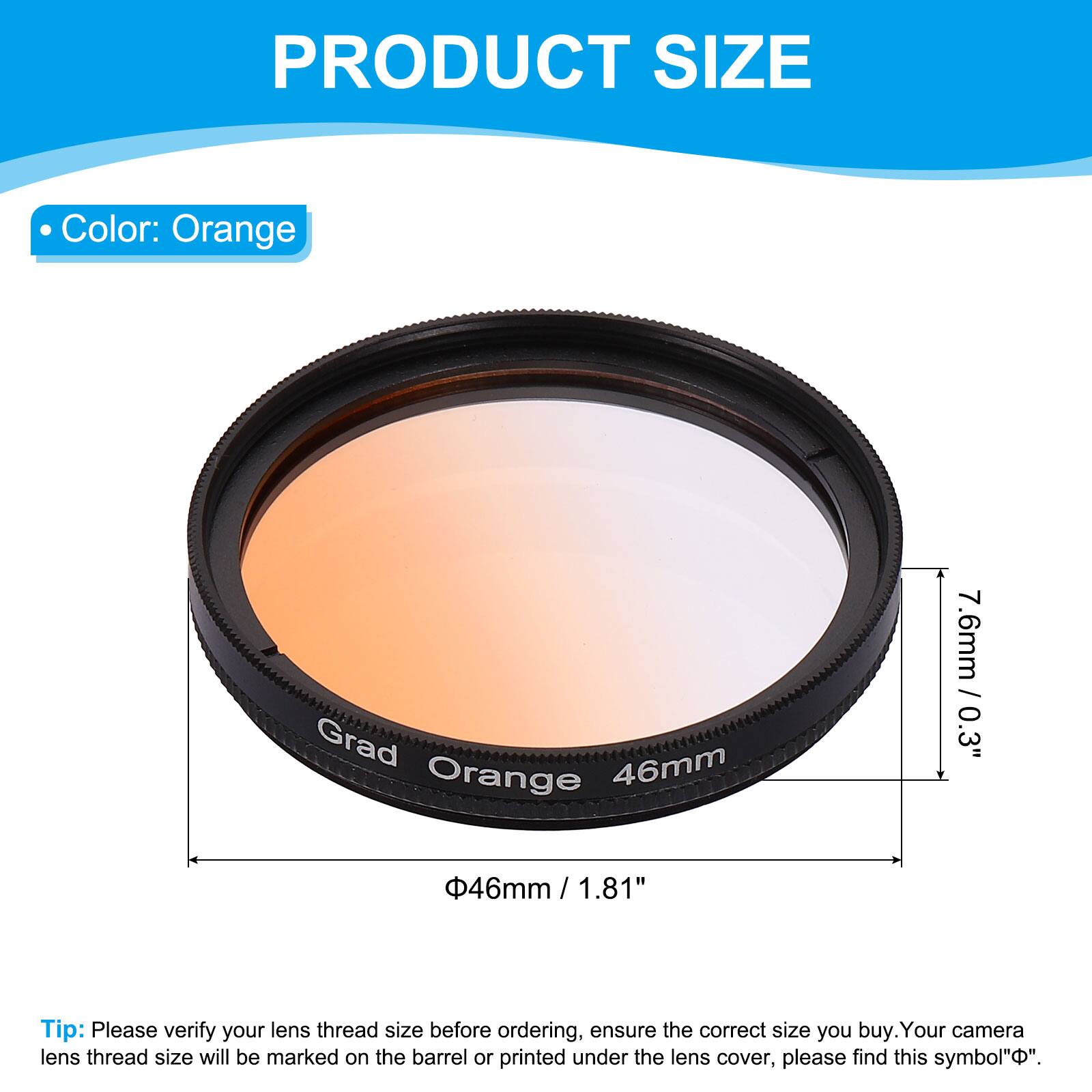 PRODUCT SIZE

- Color: Orange

- Grad Orange 46mm
- 7.6mm / 0.3"
- 46mm / 1.81"

Tip: Please verify your lens thread size before ordering, ensure the correct size you buy. Your camera lens thread size will be marked on the barrel or printed under the lens cover, please find this symbol "Φ".