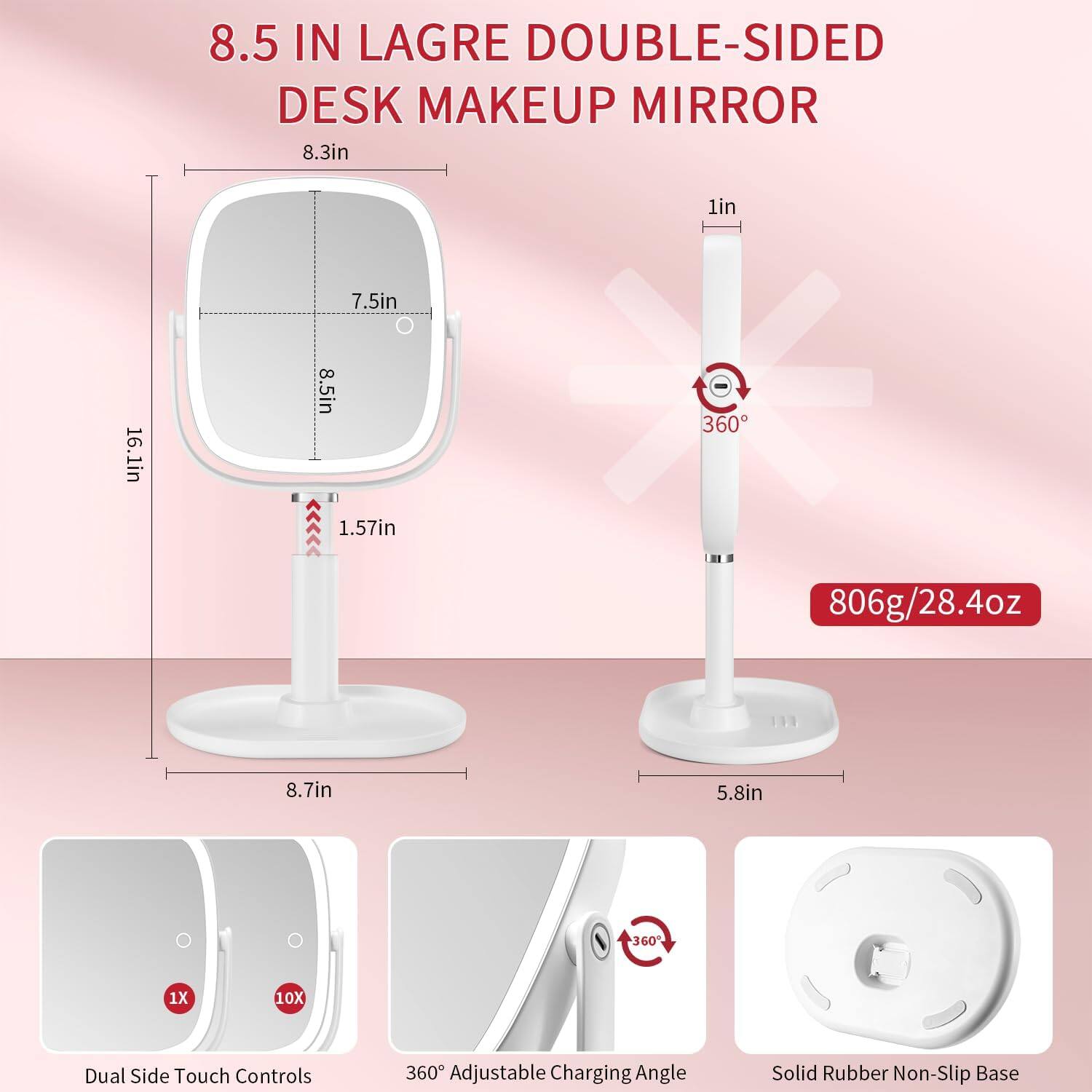 8.5 IN LAGRE DOUBLE-SIDED DESK MAKEUP MIRROR

- 8.3in
- 7.5in
- 8.5in
- 16.1in
- 1.57in
- 8.7in
- 5.8in
- 1in
- 806g/28.4oz

Features:
- Dual Side Touch Controls (1X, 10X)
- 360° Adjustable Charging Angle
- Solid Rubber Non-Slip Base