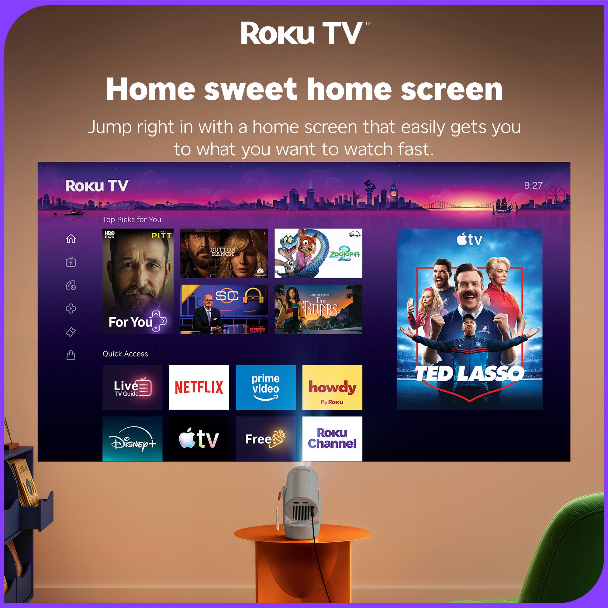ROKU TV  
Home sweet home screen  
Jump right in with a home screen that easily gets you to what you want to watch fast.  

ROKU TV  
9:27  
CITY  
Top Picks for You  
HBO max  
PITT  
DUTTON RANCH  
Chapt ZOOJOPIA  
tv  
-  
For You  
SC  
- 1 on  
- - The BURBS  
Quick Access Live TV Guide  
NETFLIX  
prime video  
howdy By Roku  
TED LASSO  
TRILA  
Disney+  
tv  
Free  
ROKU Channel