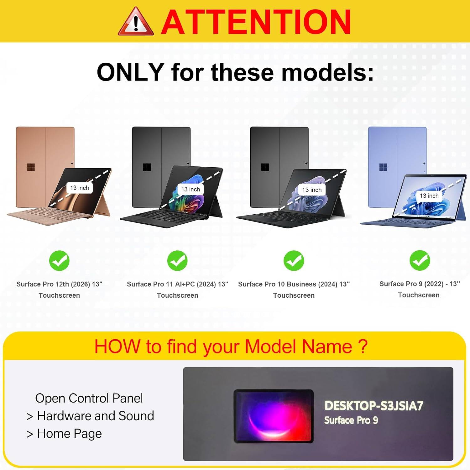 ! ATTENTION  
ONLY for these models:  
13 inch  
13 inch  
13 inch  
13 inch  
Surface Pro 12th (2026) 13" Touchscreen  
Surface Pro 11 Al+PC (2024) 13" Touchscreen  
Surface Pro 10 Business (2024) 13" Touchscreen  
Surface Pro 9 (2022) - 13" Touchscreen  

HOW to find your Model Name?  
Open Control Panel  
> Hardware and Sound  
> Home Page  

DESKTOP-S3JSIA7  
Surface Pro 9