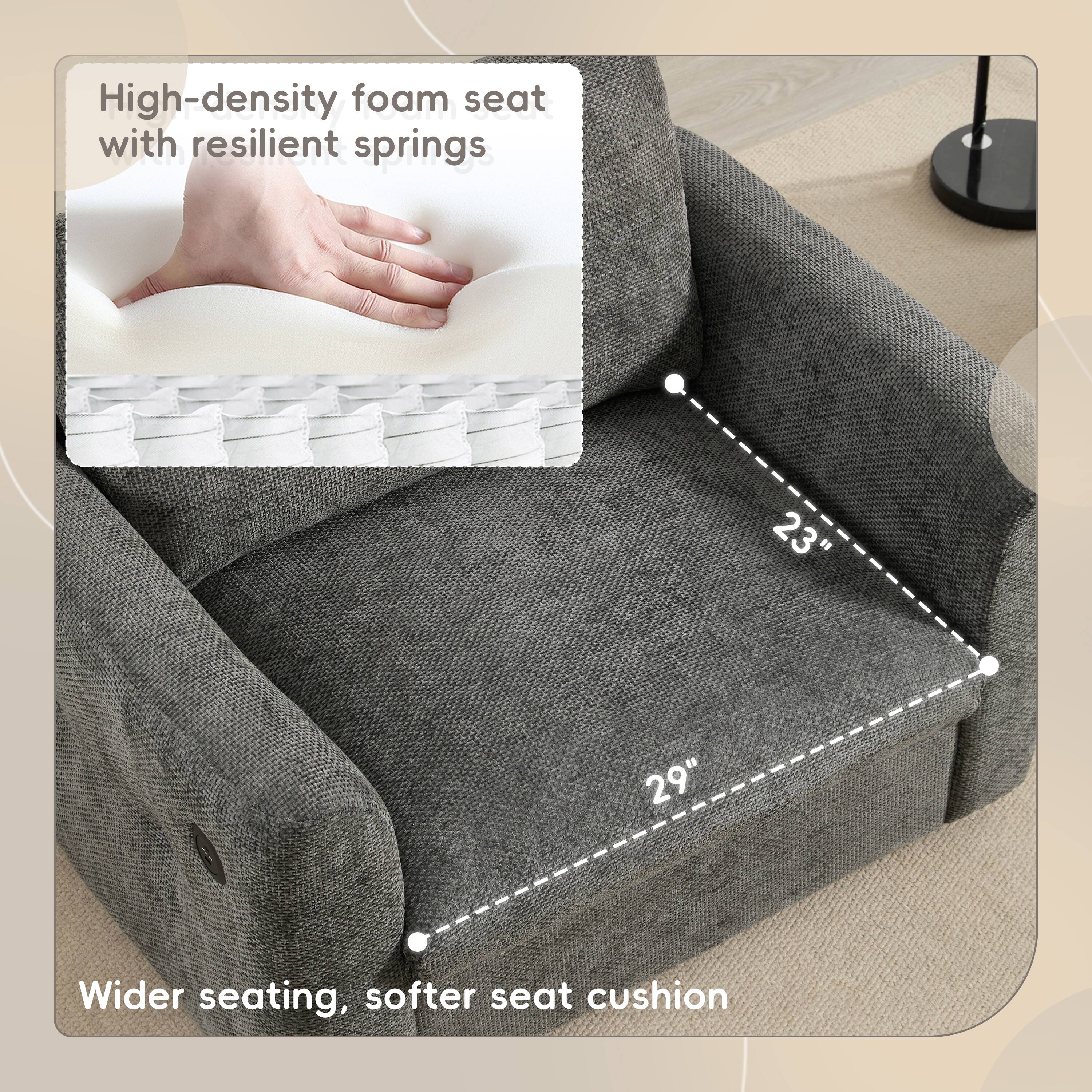 High-density foam seat with resilient springs

23" Wider seating, softer seat cushion

29"