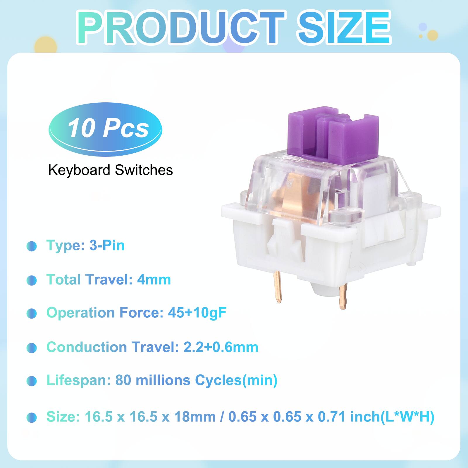 PRODUCT SIZE

10 Pcs Keyboard Switches

- Type: 3-Pin
- Total Travel: 4mm
- Operation Force: 45+10gF
- Conduction Travel: 2.2+0.6mm
- Lifespan: 80 millions Cycles(min)
- Size: 16.5 x 16.5 x 18mm / 0.65 x 0.65 x 0.71 inch(L*W*H)