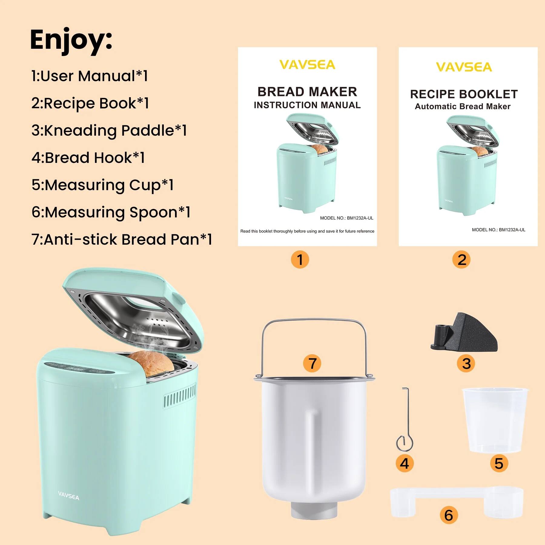 Enjoy:

1: User Manual*1  
2: Recipe Book*1  
3: Kneading Paddle*1  
4: Bread Hook*1  
5: Measuring Cup*1  
6: Measuring Spoon*1  
7: Anti-stick Bread Pan*1  

VAVSEA  
BREAD MAKER  
INSTRUCTION MANUAL  
Automatic Bread Maker  
MODEL NO: BM1232A-UL  
Read this booklet thoroughly before using and save it for future reference  

VAVSEA  
RECIPE BOOKLET  
Automatic Bread Maker  
MODEL NO: BM1232A-UL