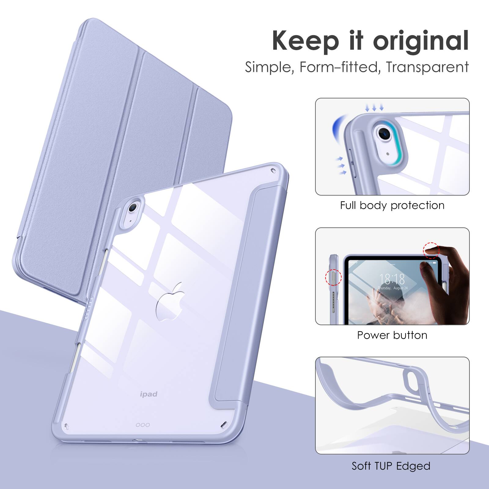 Keep it original  
Simple, Form-fitted, Transparent  

Full body protection  

Power button  

Soft TUP Edged