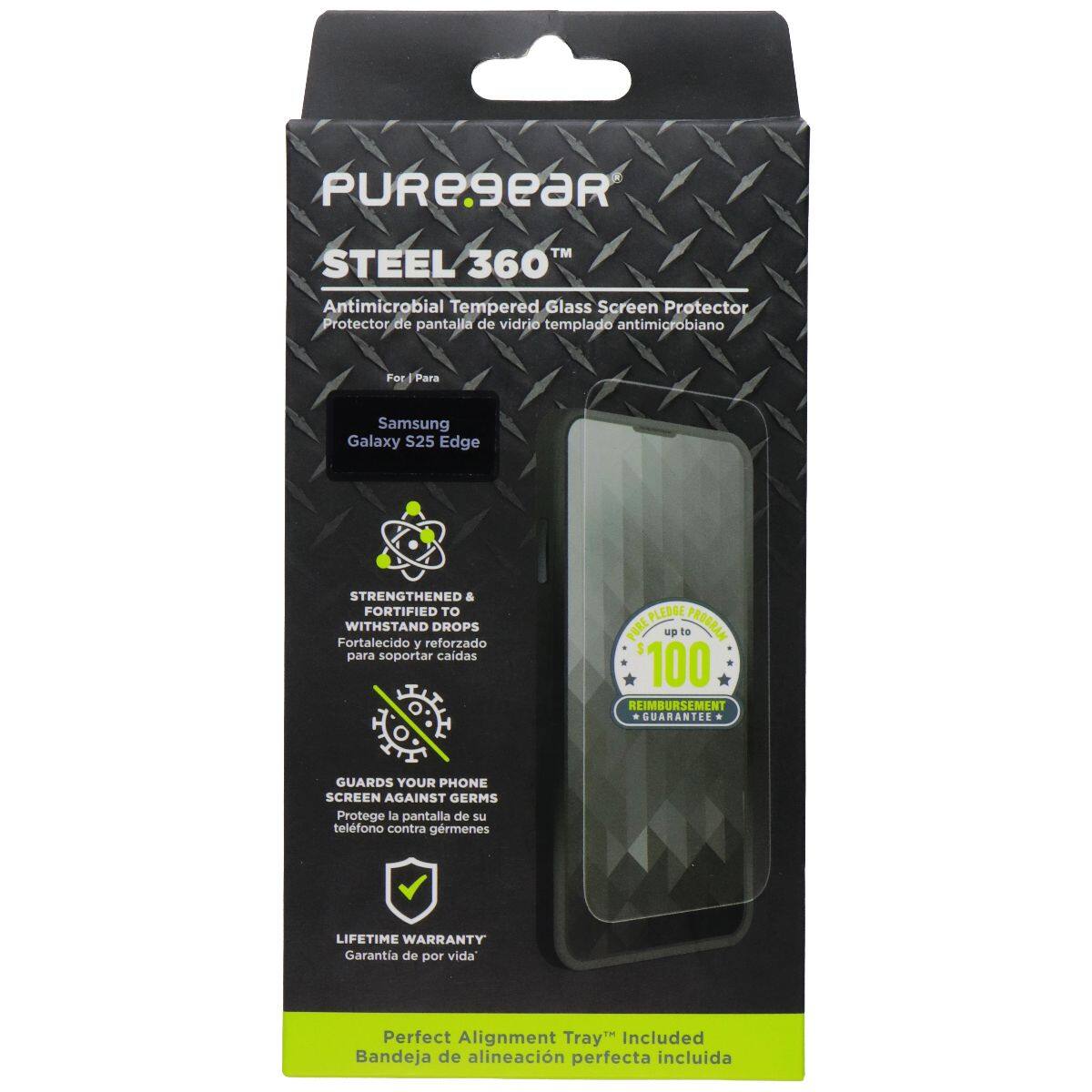 PUREGEAR™ STEEL 360° Antimicrobial Tempered Glass Screen Protector  
Protector de pantalla de vidrio templado antimicrobiano  

For / Para: Samsung Galaxy S25 Edge  

STRENGTHENED & FORTIFIED TO WITHSTAND DROPS  
Fortalecido y reforzado para soportar caídas  

GUARDS YOUR PHONE SCREEN AGAINST GERMS  
Protege la pantalla de su teléfono contra gérmenes  

LIFETIME WARRANTY  
Garantía de por vida  

Perfect Alignment Tray Included  
Bandeja de alineación perfecta incluida  

PLEDGE PORE Np 1o PROGRAN 100 REIMBURSEMENT GUARANTEE
