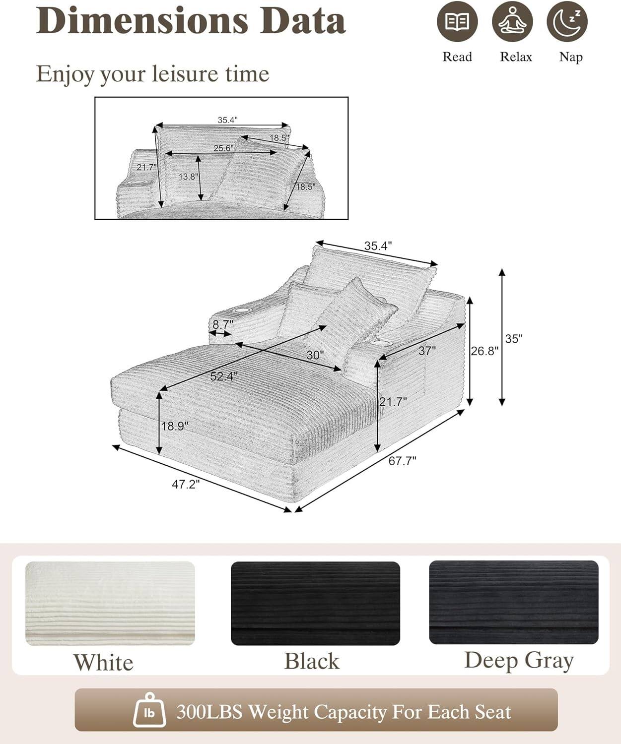 Dimensions Data  
Enjoy your leisure time  

Read Relax Nap  

35.4"  
25.6"  
18.5"  
21.7"  
13.8"  
18.5"  
35.4"  
8.7"  
30"  
37"  
35"  
26.8"  
52.4"  
21.7"  
18.9"  
67.7"  
47.2"  

White  
Black  
Deep Gray  

300LBS Weight Capacity For Each Seat