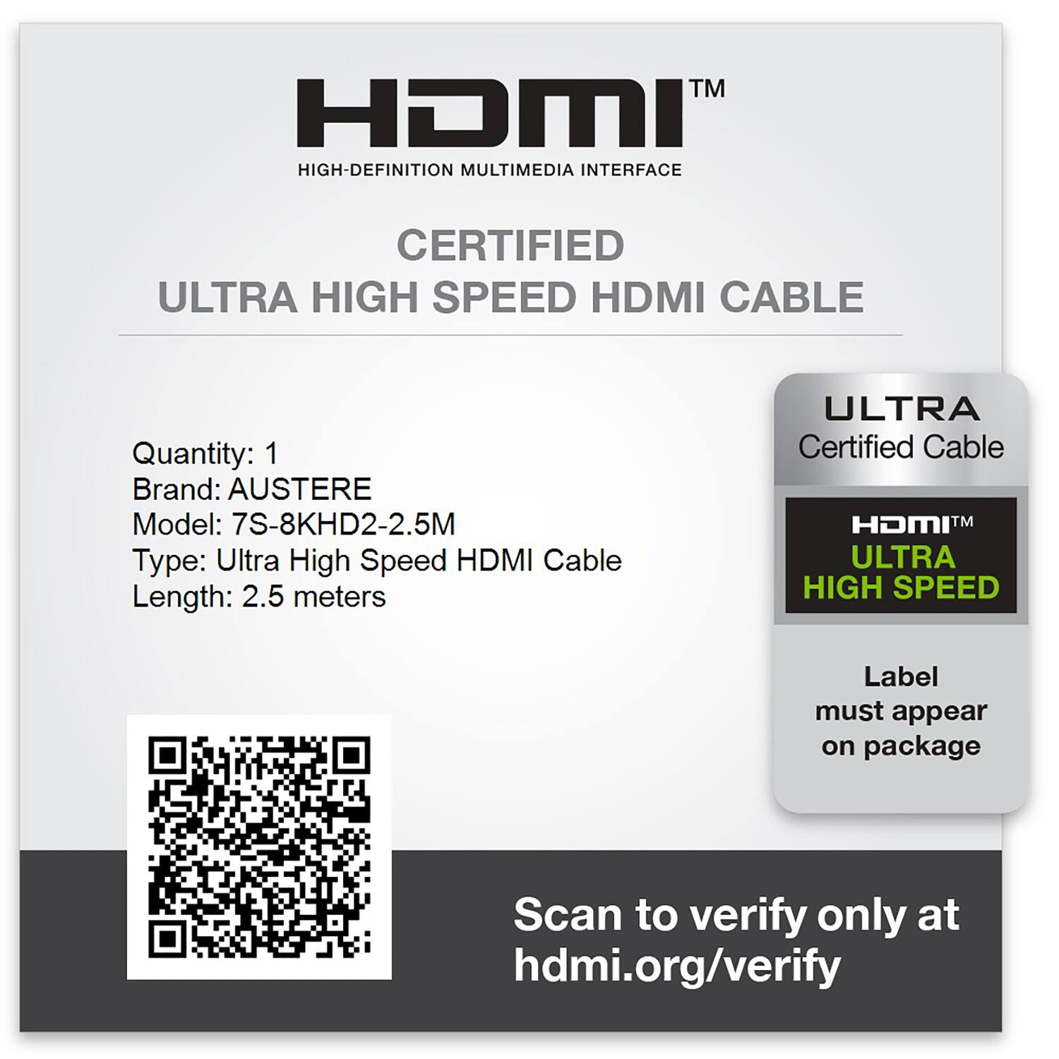 HDMI™  
HIGH-DEFINITION MULTIMEDIA INTERFACE  

CERTIFIED  
ULTRA HIGH SPEED HDMI CABLE  

Quantity: 1  
Brand: AUSTERE  
Model: 7S-8KHD2-2.5M  
Type: Ultra High Speed HDMI Cable  
Length: 2.5 meters  

ULTRA Certified Cable  
ULTRA HIGH SPEED  

Label must appear on package  

Scan to verify only at hdmi.org/verify