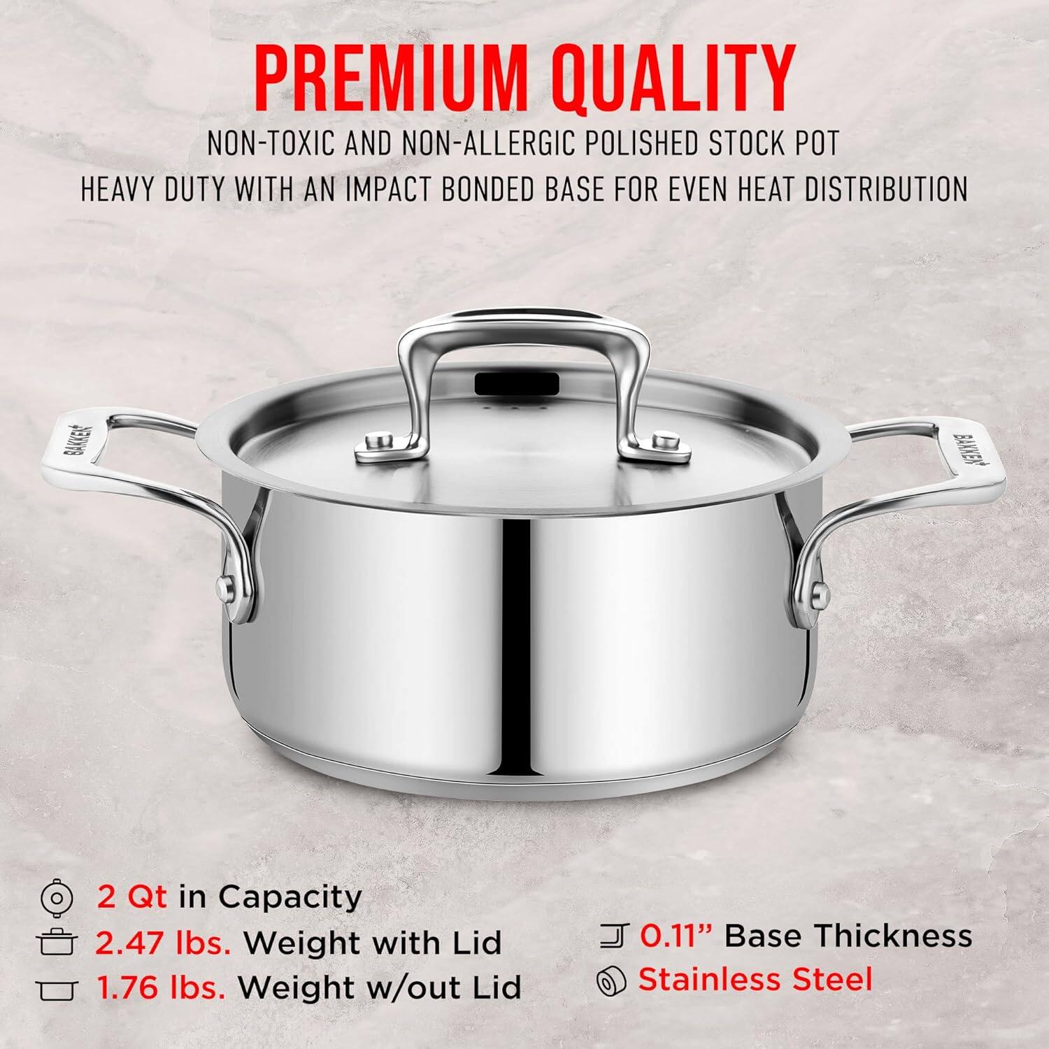 PREMIUM QUALITY  
NON-TOXIC AND NON-ALLERGIC POLISHED STOCK POT  
HEAVY DUTY WITH AN IMPACT BONDED BASE FOR EVEN HEAT DISTRIBUTION  

2 Qt in Capacity  
2.47 lbs. Weight with Lid  
1.76 lbs. Weight w/out Lid  
0.11" Base Thickness  
Stainless Steel