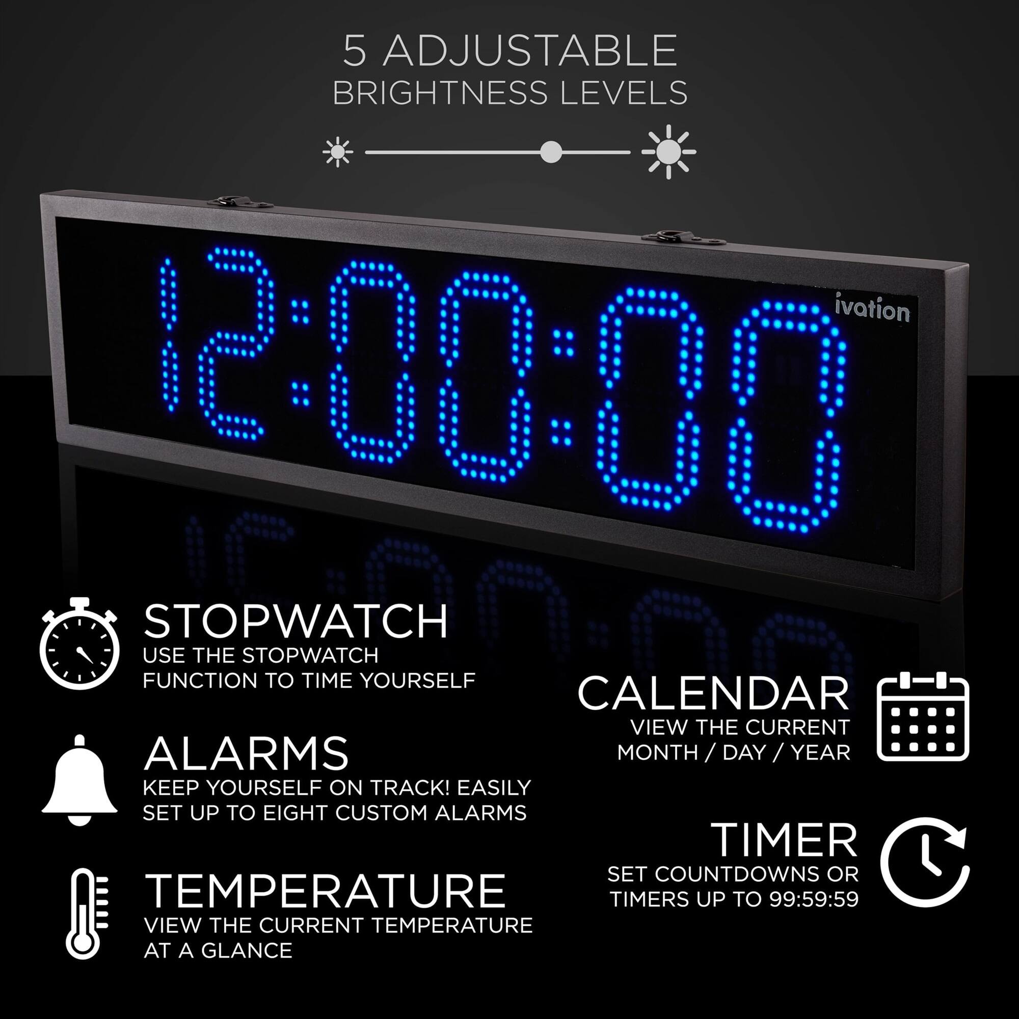 5 ADJUSTABLE BRIGHTNESS LEVELS

- STOPWATCH
  USE THE STOPWATCH FUNCTION TO TIME YOURSELF

- ALARMS
  KEEP YOURSELF ON TRACK! EASILY SET UP TO EIGHT CUSTOM ALARMS

- CALENDAR
  VIEW THE CURRENT MONTH/DAY/YEAR

- TIMER
  SET COUNTDOWNS OR TIMERS UP TO 99:59:59

- TEMPERATURE
  VIEW THE CURRENT TEMPERATURE AT A GLANCE