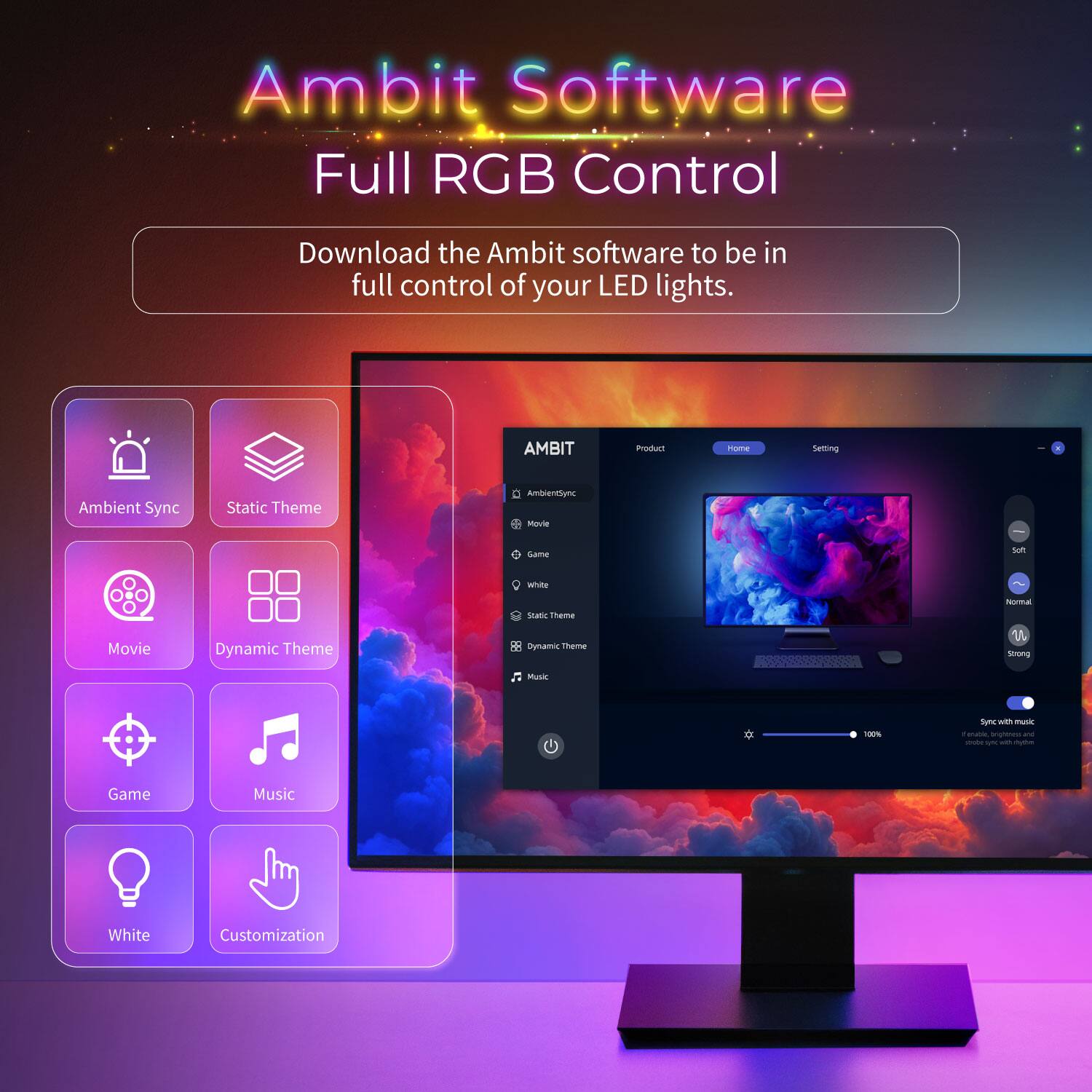 Ambit Software Full RGB Control

Download the Ambit software to be in full control of your LED lights.

AMBIT

Ambient Sync
Static Theme
Movie
Game
Music
White
Customization

Dynamic Theme
Dynamic Theme
Music
Static Theme
Movie