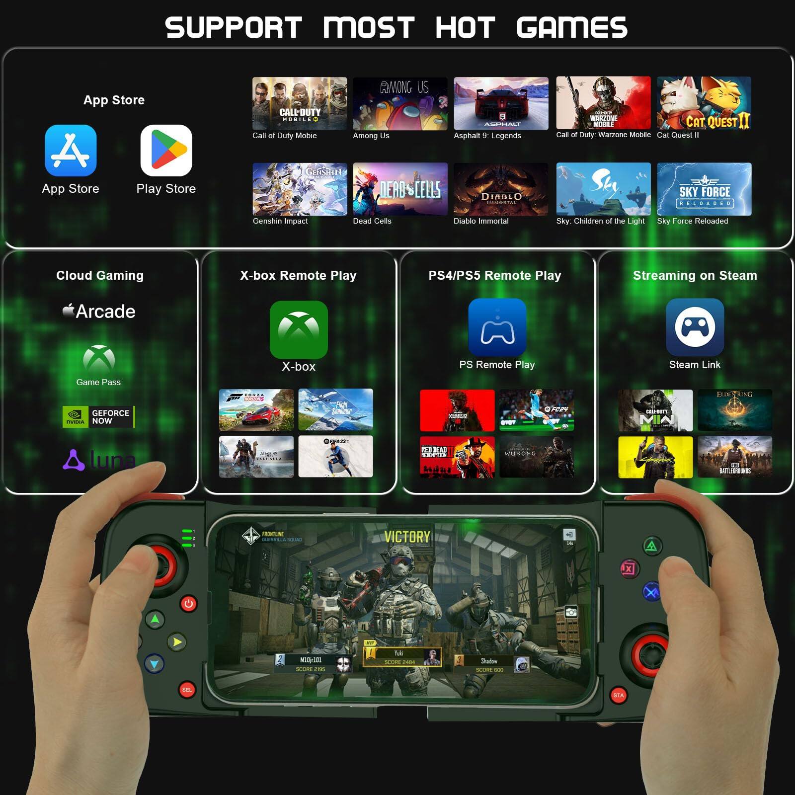SUPPORT MOST HOT GAMES

App Store
- Call of Duty Mobile
- Among Us
- Asphalt 9: Legends
- Call of Duty: Warzone Mobile
- Cat Quest II
- Genshin Impact
- Dead Cells
- Diablo Immortal
- Sky: Children of the Light
- Sky Force Reloaded

Play Store
- App Store
- Play Store

Cloud Gaming
- Arcade
- Game Pass
- GeForce NOW
- Luna

X-box Remote Play
- X-box

PS4/PS5 Remote Play
- PS Remote Play

Streaming on Steam
- Steam Link

Additional Games
- Among Us
- Asphalt 9: Legends
- Call of Duty: Warzone Mobile
- Cat Quest II
- Genshin Impact
- Dead Cells
- Diablo Immortal
- Sky: Children of the Light
- Sky Force Reloaded
- Cloud Gaming
- X-box Remote Play
- PS4/PS5 Remote Play
- Streaming on Steam
- Arcade Game Pass
- X-box Remote Play
- PS Remote Play
- Steam Link
- GeForce NOW
- Luna
- X-box
- PS Remote Play
- Steam Link
- Call of Duty Mobile
-