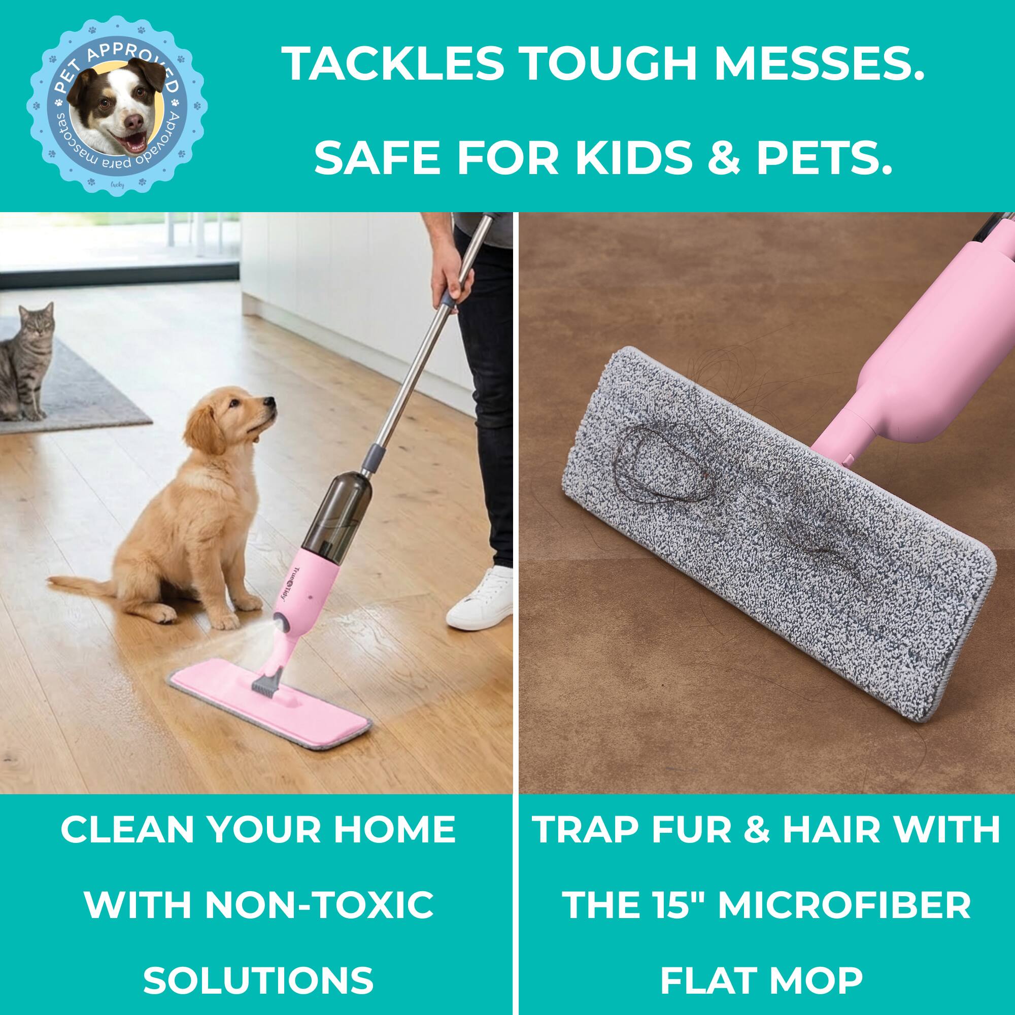 PET APPROVED  
TACKLES TOUGH MESSES.  
SAFE FOR KIDS & PETS.  

CLEAN YOUR HOME WITH NON-TOXIC SOLUTIONS  

TRAP FUR & HAIR WITH THE 15" MICROFIBER FLAT MOP
