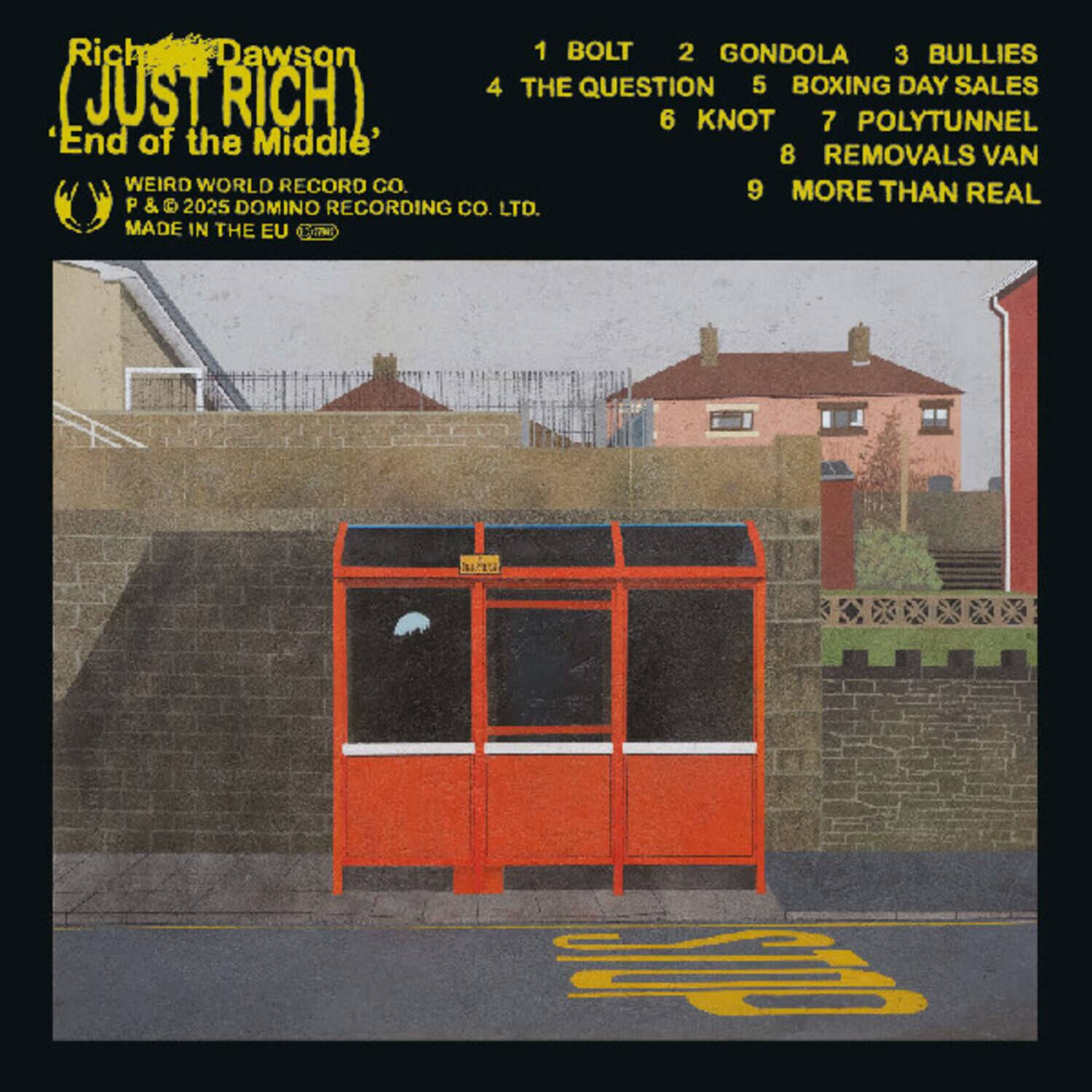 Rich Dawson  
(Just Rich)  
End of the Middle  

1 BOLT  
2 GONDOLA  
3 BULLIES  
4 THE QUESTION  
5 BOXING DAY SALES  
6 KNOT  
7 POLYTUNNEL  
8 REMOVALS VAN  
9 MORE THAN REAL  

WEIRD WORLD RECORD CO.  
P & © 2025 DOMINO RECORDING CO. LTD.  
MADE IN THE EU  

Rich Dawson  
(Just Rich)  
End of the Middle  

1 BOLT  
2 GONDOLA  
3 BULLIES  
4 THE QUESTION  
5 BOXING DAY SALES  
6 KNOT  
7 POLYTUNNEL  
8 REMOVALS VAN  
9 MORE THAN REAL  

WEIRD WORLD RECORD CO.  
P & © 2025 DOMINO RECORDING CO. LTD.  
MADE IN THE EU