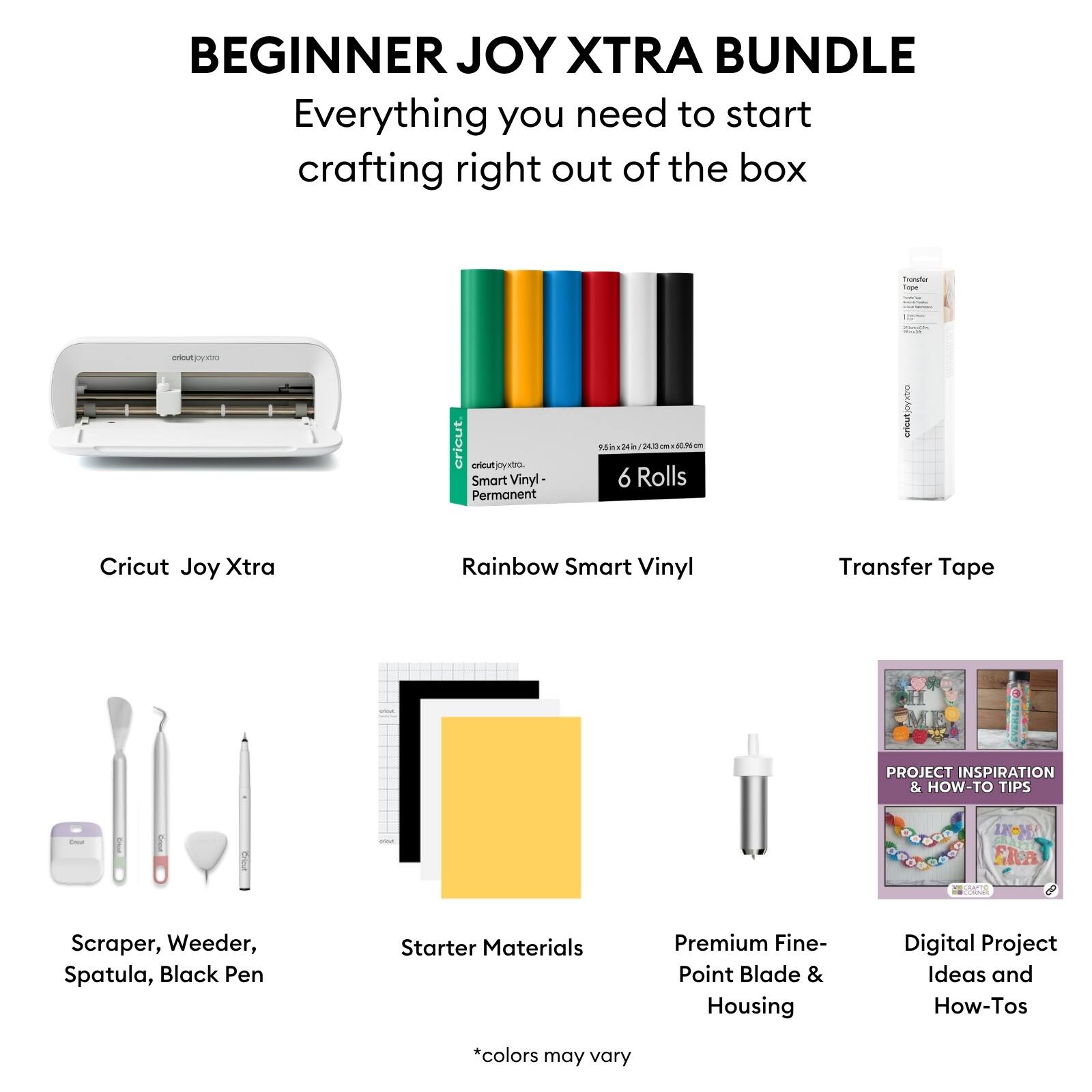 BEGINNER JOY XTRA BUNDLE  
Everything you need to start crafting right out of the box  

- Cricut Joy Xtra  
- Rainbow Smart Vinyl (6 Rolls)  
- Transfer Tape  
- Scraper, Weeder, Spatula, Black Pen  
- Starter Materials  
- Premium Fine-Point Blade & Housing  
- Digital Project Ideas and How-Tos  

*colors may vary