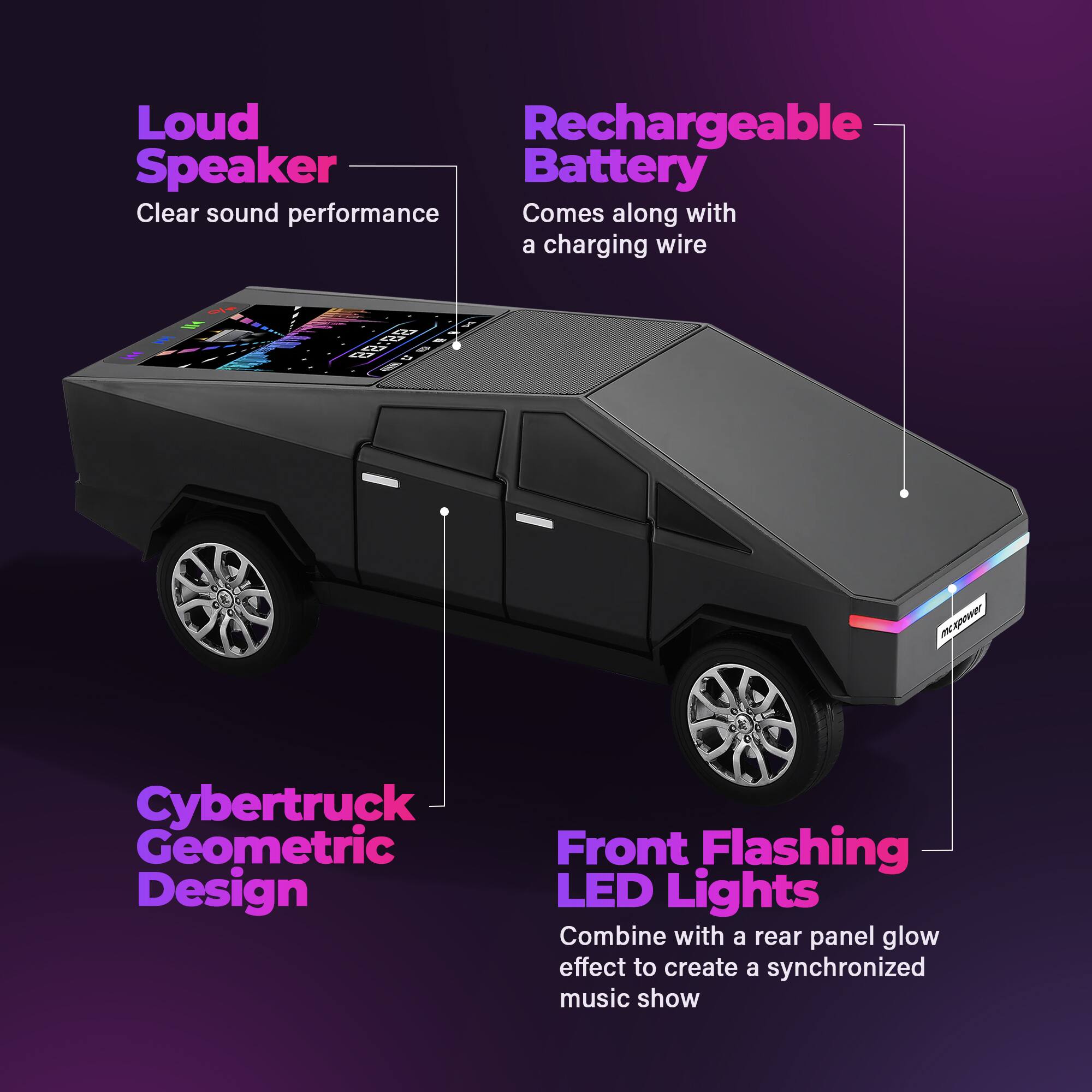 Loud Speaker  
Clear sound performance  

Rechargeable Battery  
Comes along with a charging wire  

Cybertruck Geometric Design  

Front Flashing LED Lights  
Combine with a rear panel glow effect to create a synchronized music show