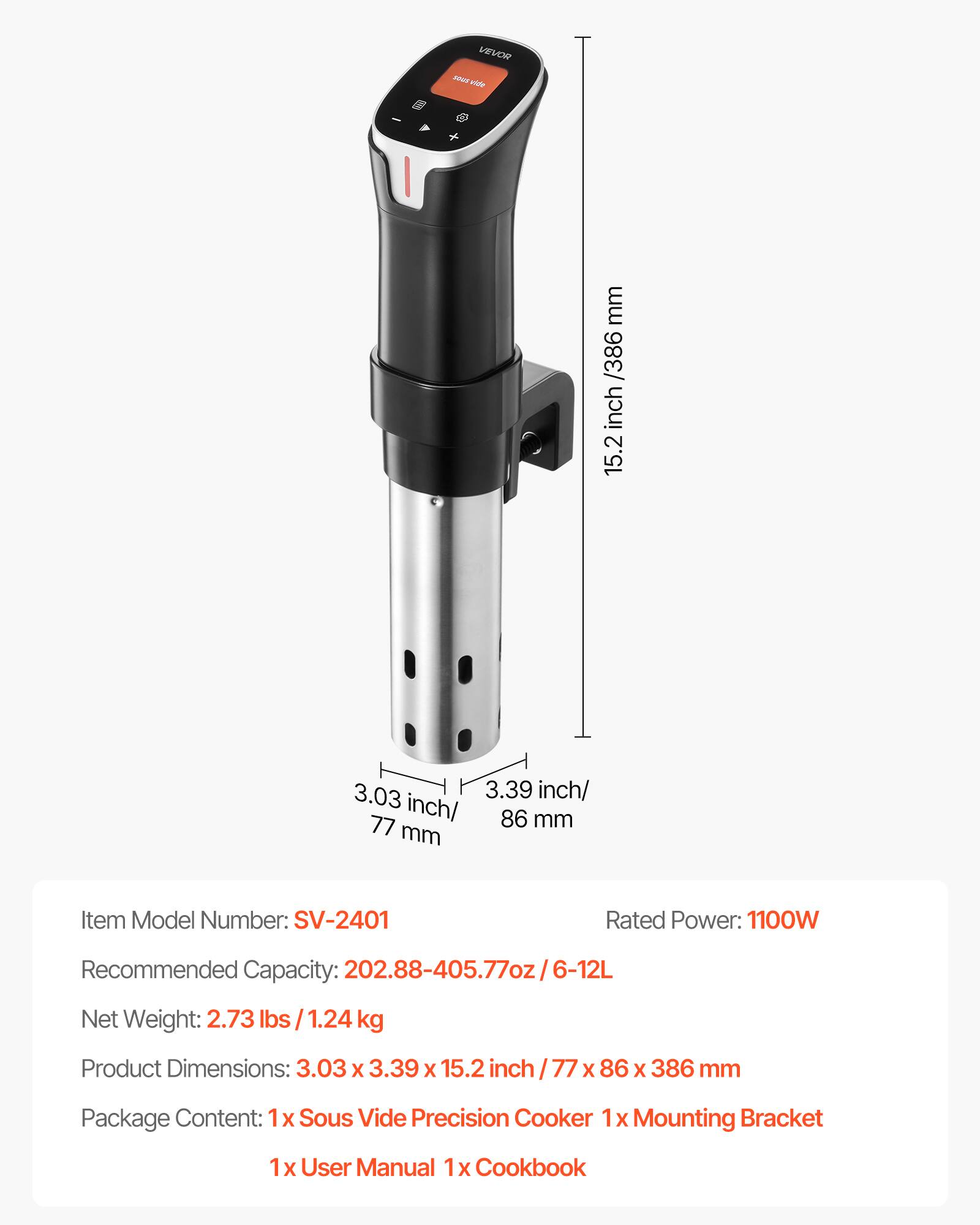 VEVOR sous vide

mm /386 inch 15.2

3.03 3.39 inch/ inch/ 86 mm 77 mm

Item Model Number: SV-2401

Rated Power: 1100W

Recommended Capacity: 202.88-405.77oz/6-12L

Net Weight: 2.73 lbs 1.24 kg

Product Dimensions: 3.03 X 3.39 X 15.2 inch / 77 X 86 X 386 mm

Package Content: 1x Sous Vide Precision Cooker 1x Mounting Bracket

1x User Manual 1x Cookbook
