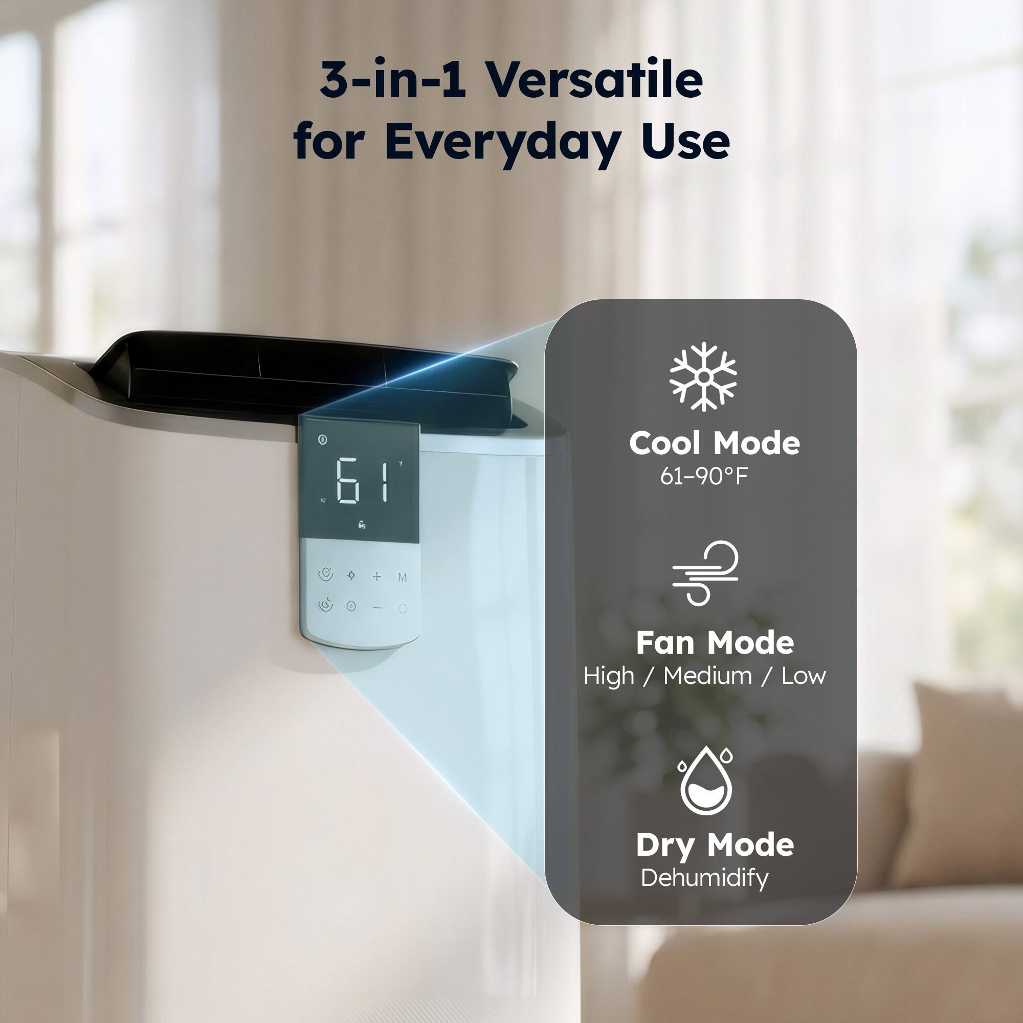 3-in-1 Versatile for Everyday Use

Cool Mode
61-90°F

Fan Mode
High / Medium / Low

Dry Mode
Dehumidify