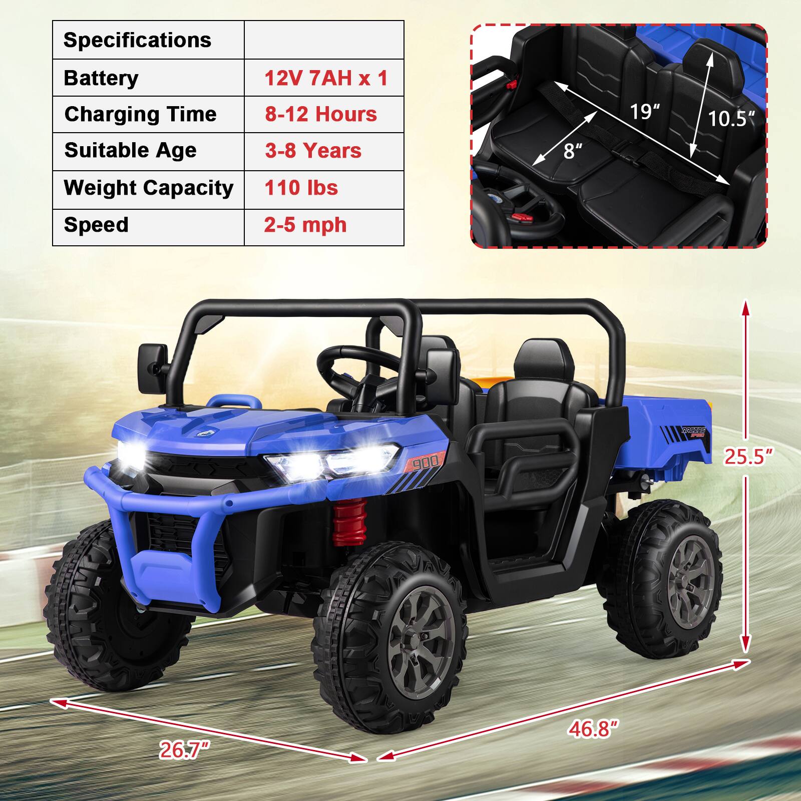 Specifications  
Battery: 12V 7AH x 1  
Charging Time: 8-12 Hours  
Suitable Age: 3-8 Years  
Weight Capacity: 110 lbs  
Speed: 2-5 mph  

Dimensions:  
- Seat Width: 8"  
- Seat Length: 19"  
- Seat Height: 10.5"  
- Overall Length: 46.8"  
- Overall Width: 25.5"  
- Overall Height: 26.7"