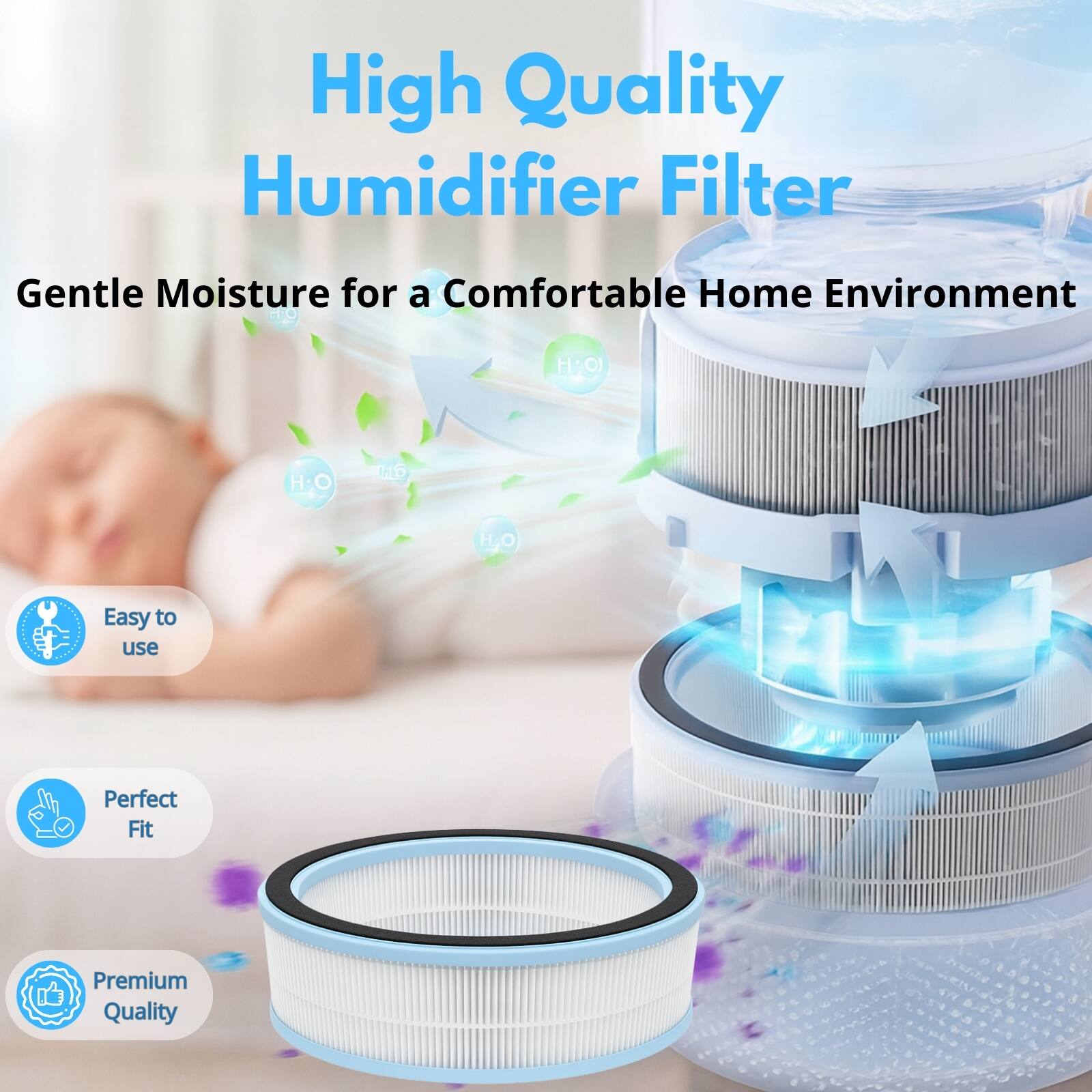 High Quality Humidifier Filter  
Gentle Moisture for a Comfortable Home Environment  
H2O  
Easy to use  
Perfect Fit  
Premium Quality
