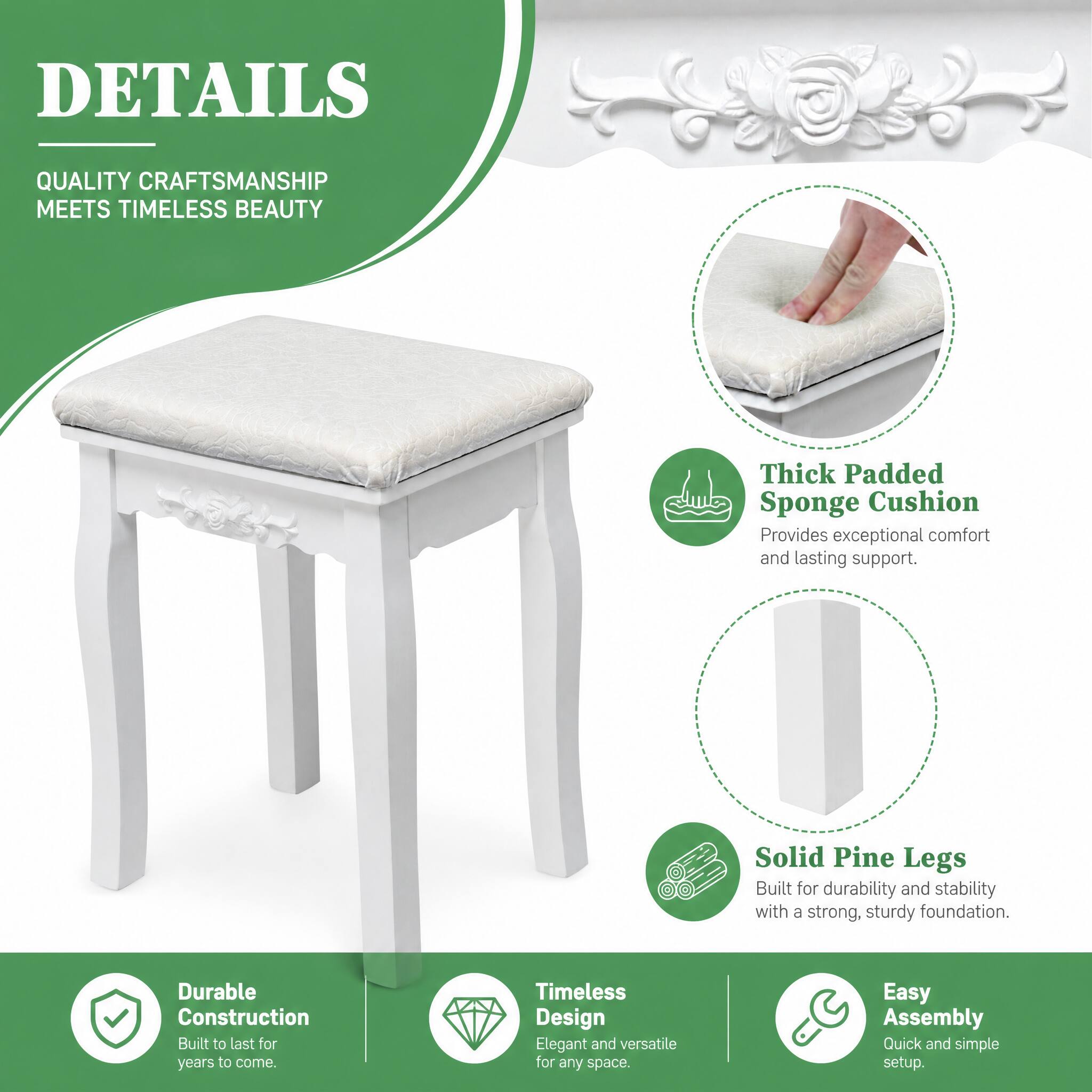 DETAILS

QUALITY CRAFTSMANSHIP MEETS TIMELESS BEAUTY

- Thick Padded Sponge Cushion
  Provides exceptional comfort and lasting support.

- Solid Pine Legs
  Built for durability and stability with a strong, sturdy foundation.

- Durable Construction
  Built to last for years to come.

- Timeless Design
  Elegant and versatile for any space.

- Easy Assembly
  Quick and simple setup.